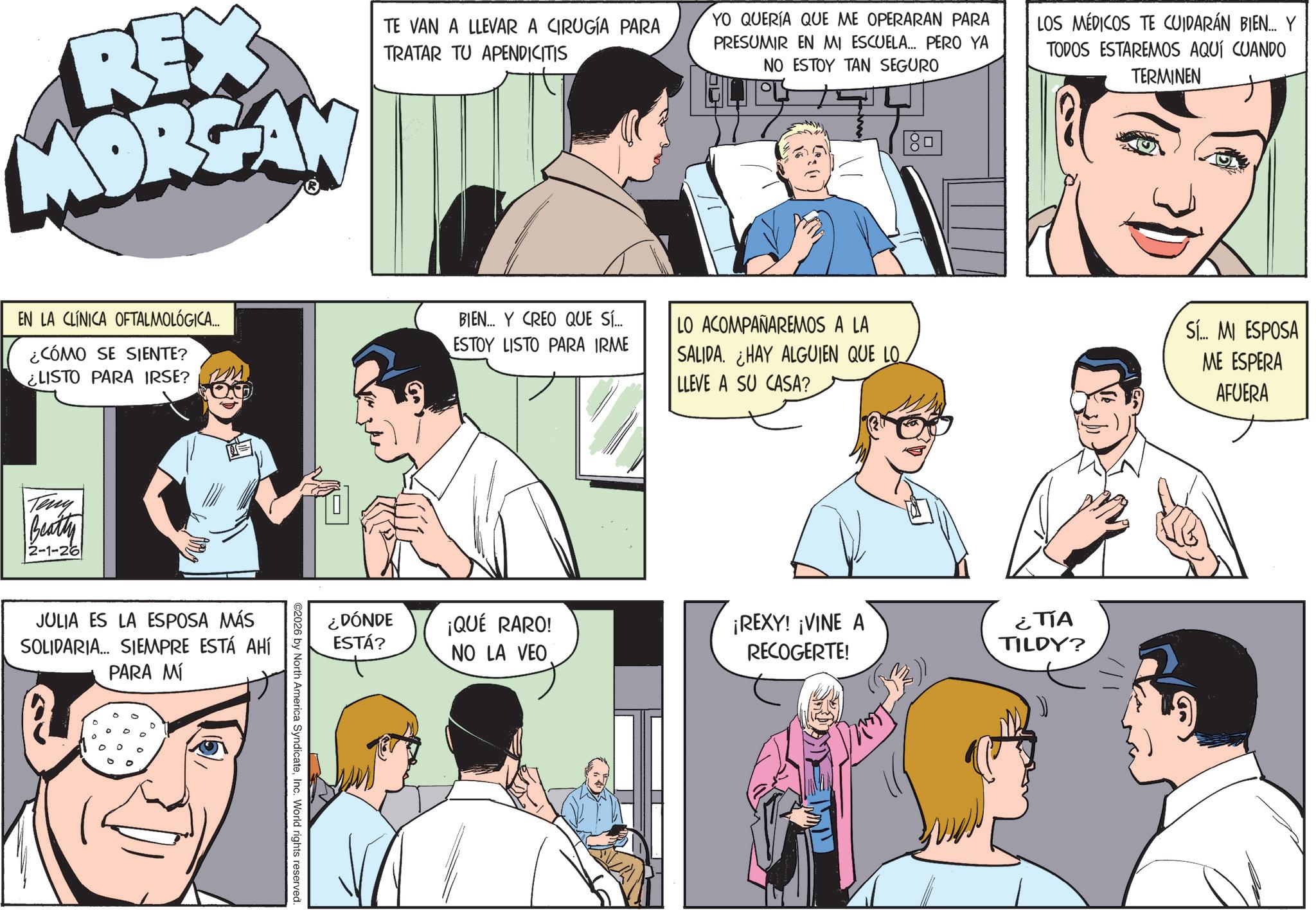 Animated cartoon OCR: REX MORGAN TE VAN A LLEVAR A CIRUGÍA PARA TRATAR TU APENDICITIS YO QUERÍA QUE ME OPERARAN PARA PRESUMIR EN MI ESCUELA... PERO YA NO ESTOY TAN SEGURO ? LOS MÉDICOS TE CUIDARÁN BIEN... Y TODOS ESTAREMOS AQUÍ CUANDO TERMINEN EN LA CLÍNICA OFTALMOLÓGICA.... ¿CÓMO SE SIENTE? ¿LISTO PARA IRSE? Teny Beatty 2-1-26 JULIA ES LA ESPOSA MÁS SOLIDARIA... SIEMPRE ESTÁ AHÍ PARA MÍ BIEN... Y CREO QUE SÍ... ESTOY LISTO PARA IRME LO ACOMPAÑAREMOS A LA SALIDA. ¿HAY ALGUIEN QUE LO LLEVE A SU CASA? ¿DÓNDE ESTÁ? ¡QUÉ RARO! NO LA VEO ¡REXY! ¡VINE A RECOGERTE! ¿TIA TILDY? 2026 by North America SyndicateInc. World rights reserved. Sí... MI ESPOSA ME ESPERA AFUERA REX MORGAN TE VAN A LLEVAR A CIRUGÍA PARA TRATAR TU APENDICITIS YO QUERÍA QUE ME OPERARAN PARA PRESUMIR EN MI ESCUELA ... PERO YA NO ESTOY TAN SEGURO ? LOS MÉDICOS TE CUIDARÁN BIEN ... Y TODOS ESTAREMOS AQUÍ CUANDO TERMINEN EN LA CLÍNICA OFTALMOLÓGICA .... ¿ CÓMO SE SIENTE ? ¿ LISTO PARA IRSE ? Teny Beatty 2-1-26 JULIA ES LA ESPOSA MÁS SOLIDARIA ... SIEMPRE ESTÁ AHÍ PARA MÍ BIEN ... Y CREO QUE SÍ ... ESTOY LISTO PARA IRME LO ACOMPAÑAREMOS A LA SALIDA . ¿ HAY ALGUIEN QUE LO LLEVE A SU CASA ? ¿ DÓNDE ESTÁ ? ¡ QUÉ RARO ! NO LA VEO ¡ REXY ! ¡ VINE A RECOGERTE ! ¿ TIA TILDY ? 2026 by North America SyndicateInc. World rights reserved . Sí ... MI ESPOSA ME ESPERA AFUERA