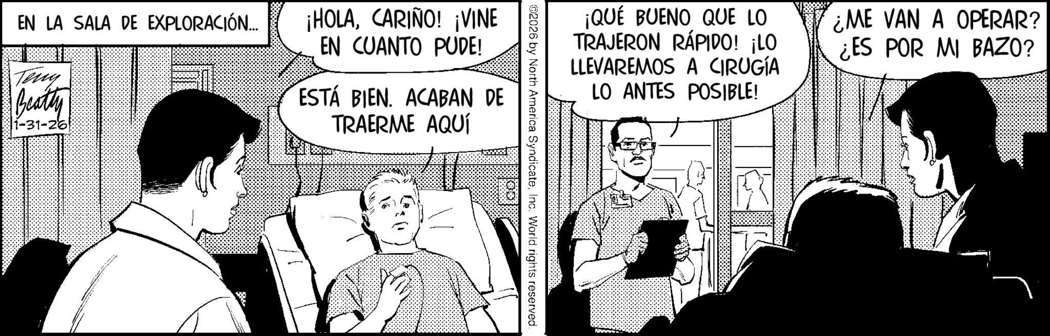 Animated cartoon OCR: ¡QUÉ BUENO QUE LO TRAJERON RÁPIDO! ¡LO LLEVAREMOS A CIRUGÍA LO ANTES POSIBLE! ¿ME VAN A OPERAR? ¿ES POR MI BAZO? 2026 by North America SyndicateInc. World rights reserved. EN LA SALA DE EXPLORACIÓN... Teng Beatty 1-31-261 ¡HOLACARIÑO! ¡VINE EN CUANTO PUDE! ESTÁ BIEN. ACABAN DE TRAERME AQUÍ ¡ QUÉ BUENO QUE LO TRAJERON RÁPIDO ! ¡ LO LLEVAREMOS A CIRUGÍA LO ANTES POSIBLE ! ¿ ME VAN A OPERAR ? ¿ ES POR MI BAZO ? 2026 by North America SyndicateInc. World rights reserved . EN LA SALA DE EXPLORACIÓN ... Teng Beatty 1-31-261 ¡ HOLACARIÑO ! ¡ VINE EN CUANTO PUDE ! ESTÁ BIEN . ACABAN DE TRAERME AQUÍ