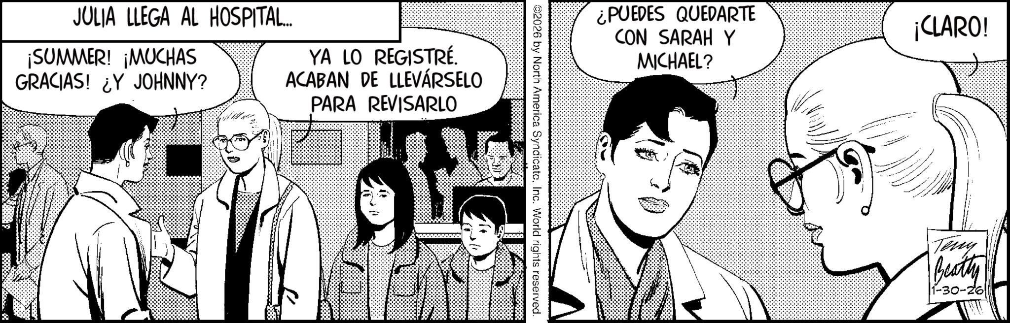 Fictional character OCR: JULIA LLEGA AL HOSPITAL... ¡SUMMER! ¡MUCHAS GRACIAS! ¿Y JOHNNY? YA LO REGISTRÉ. ACABAN DE LLEVARSELO PARA REVISARLO ¿PUEDES QUEDARTE CON SARAH Y MICHAEL? 2026 by North America SyndicatoInc. World rights reserved. ¡CLARO! Teny Beatty 1-30-26 JULIA LLEGA AL HOSPITAL ... ¡ SUMMER ! ¡ MUCHAS GRACIAS ! ¿ Y JOHNNY ? YA LO REGISTRÉ . ACABAN DE LLEVARSELO PARA REVISARLO ¿ PUEDES QUEDARTE CON SARAH Y MICHAEL ? 2026 by North America SyndicatoInc. World rights reserved . ¡ CLARO ! Teny Beatty 1-30-26