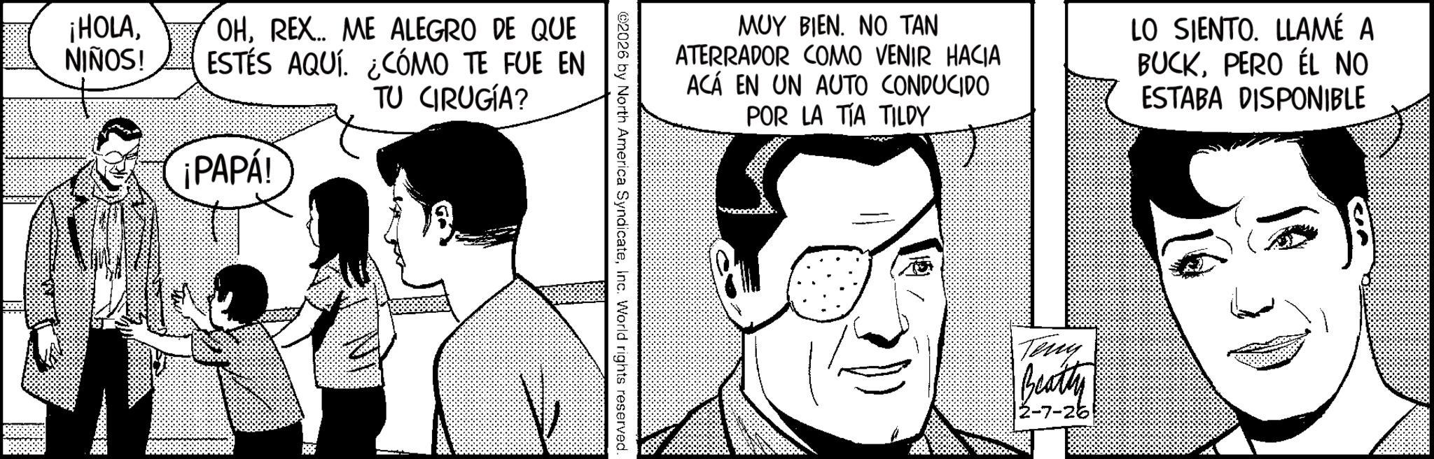 Animated cartoon OCR: ¡HOLANIÑOS! OHREX.. ME ALEGRO DE QUE ESTÉS AQUÍ. ¿CÓMO TE FUE EN TU CIRUGÍA? ¡PAPÁ! ??? ????. ?? ??? ATERRADOR COMO VENIR HACIA ACÁ EN UN AUTO CONDUCIDO POR LA TIA TILDY LO SIENTO. LLAMÉ A BUCKPERO ÉL NO ESTABA DISPONIBLE 2026 by North America SyndicateInc. World rights reserved. Teny Beatty 2-7-26 ¡ HOLANIÑOS ! OHREX .. ME ALEGRO DE QUE ESTÉS AQUÍ . ¿ CÓMO TE FUE EN TU CIRUGÍA ? ¡ PAPÁ ! ??? ???? . ?? ??? ATERRADOR COMO VENIR HACIA ACÁ EN UN AUTO CONDUCIDO POR LA TIA TILDY LO SIENTO . LLAMÉ A BUCKPERO ÉL NO ESTABA DISPONIBLE 2026 by North America SyndicateInc. World rights reserved . Teny Beatty 2-7-26