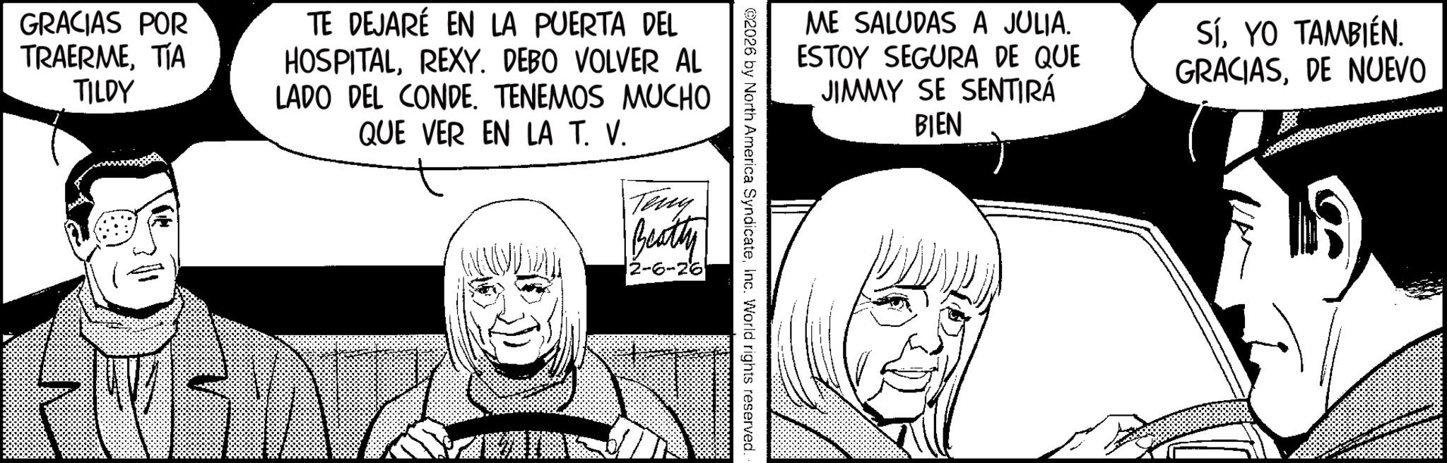 Publication OCR: ME SALUDAS A JULIA. ESTOY SEGURA DE QUE JIMMY SE SENTIRÁ BIEN SíYO TAMBIÉN. GRACIASDE NUEVO ©2026 by North America SyndicateInc. World rights reserved. GRACIAS POR TRAERMETIA TILDY TE DEJARÉ EN LA PUERTA DEL HOSPITALREXY. DEBO VOLVER AL LADO DEL CONDE. TENEMOS MUCHO QUE VER EN LA T. V. Teny Beatty 2-6-26 ME SALUDAS A JULIA . ESTOY SEGURA DE QUE JIMMY SE SENTIRÁ BIEN SíYO TAMBIÉN . GRACIASDE NUEVO © 2026 by North America SyndicateInc. World rights reserved . GRACIAS POR TRAERMETIA TILDY TE DEJARÉ EN LA PUERTA DEL HOSPITALREXY . DEBO VOLVER AL LADO DEL CONDE . TENEMOS MUCHO QUE VER EN LA T. V. Teny Beatty 2-6-26