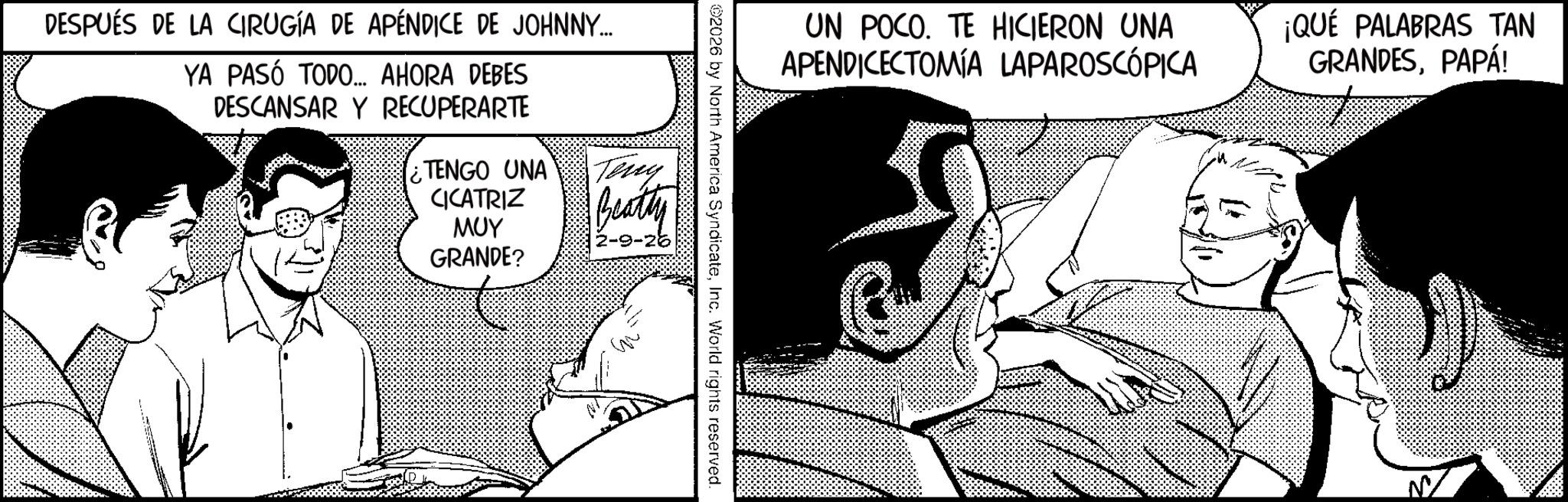 Animation OCR: UN POCO. TE HICIERON UNA APENDICECTOMÍA LAPAROSCÓPICA ¡QUÉ PALABRAS TAN GRANDESPAPÁ! 02026 by North America SyndicateInc. World rights reserved. DESPUÉS DE LA CIRUGÍA DE APÉNDICE DE JOHNNY... YA PASÓ TODO... AHORA DEBES DESCANSAR Y RECUPERARTE TENGO UNA CICATRIZ ??? GRANDE? Teny Beatty 2-9- UN POCO . TE HICIERON UNA APENDICECTOMÍA LAPAROSCÓPICA ¡ QUÉ PALABRAS TAN GRANDESPAPÁ ! 02026 by North America SyndicateInc. World rights reserved . DESPUÉS DE LA CIRUGÍA DE APÉNDICE DE JOHNNY ... YA PASÓ TODO ... AHORA DEBES DESCANSAR Y RECUPERARTE TENGO UNA CICATRIZ ??? GRANDE ? Teny Beatty 2-9-