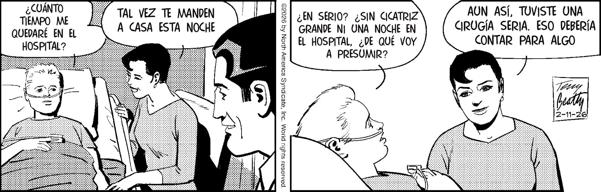 Animated cartoon OCR: ¿CUÁNTO TIEMPO ME QUEDARÉ EN EL HOSPITAL? TAL VEZ TE MANDEN A CASA ESTA NOCHE ¿EN SERIO? SIN CICATRIZ GRANDE NI UNA NOCHE EN EL HOSPITAL¿DE QUÉ VOY A PRESUMIR? AUN ASÍTUVISTE UNA CIRUGÍA SERIA. ESO DEBERÍA CONTAR PARA ALGO 02026 by North America SyndicateInc. World rights reserved. Teny Beatty 2-11-26 ¿ CUÁNTO TIEMPO ME QUEDARÉ EN EL HOSPITAL ? TAL VEZ TE MANDEN A CASA ESTA NOCHE ¿ EN SERIO ? SIN CICATRIZ GRANDE NI UNA NOCHE EN EL HOSPITAL¿ DE QUÉ VOY A PRESUMIR ? AUN ASÍTUVISTE UNA CIRUGÍA SERIA . ESO DEBERÍA CONTAR PARA ALGO 02026 by North America SyndicateInc. World rights reserved . Teny Beatty 2-11-26