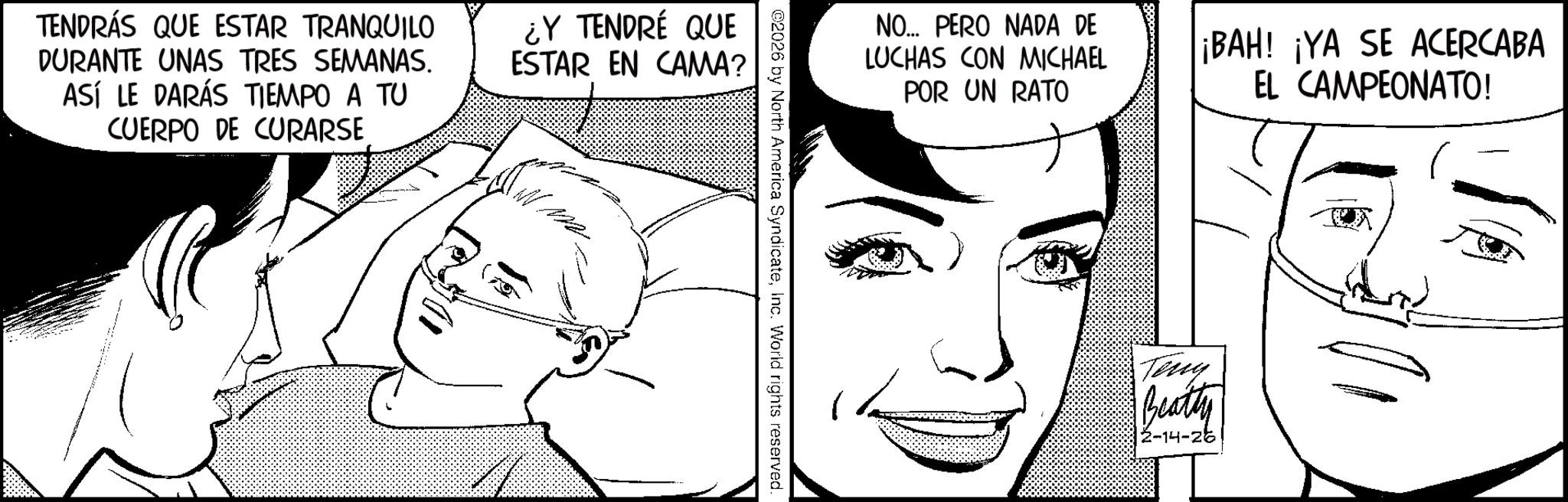 Line art OCR: TENDRÁS QUE ESTAR TRANQUILO DURANTE UNAS TRES SEMANAS. ASÍ LE DARÁS TIEMPO A TU CUERPO DE CURARSE ¿Y TENDRÉ QUE ESTAR EN CAMA? ©2026 by North America SyndicateInc. World rights reserved. NO... PERO NADA DE LUCHAS CON MICHAEL POR UN RATO ¡BAH! ¡YA SE ACERCABA EL CAMPEONATO! Teny Beatty 2-14-266 TENDRÁS QUE ESTAR TRANQUILO DURANTE UNAS TRES SEMANAS . ASÍ LE DARÁS TIEMPO A TU CUERPO DE CURARSE ¿ Y TENDRÉ QUE ESTAR EN CAMA ? © 2026 by North America SyndicateInc. World rights reserved . NO ... PERO NADA DE LUCHAS CON MICHAEL POR UN RATO ¡ BAH ! ¡ YA SE ACERCABA EL CAMPEONATO ! Teny Beatty 2-14-266