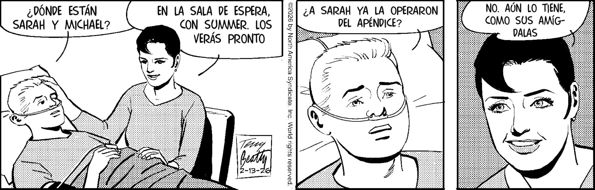 Fictional character OCR: ¿DÓNDE ESTÁN SARAH Y MICHAEL? EN LA SALA DE ESPERACON SUMMER. LOS VERÁS PRONTO ¿A SARAH YA LA OPERARON DEL APÉNDICE? D NO. AÚN LO TIENECOMO SUS AMÍG- DALAS ©2026 by North America Syndicate. Inc. World rights reserved. Terry Beatty 2-13-26 ¿ DÓNDE ESTÁN SARAH Y MICHAEL ? EN LA SALA DE ESPERACON SUMMER . LOS VERÁS PRONTO ¿ A SARAH YA LA OPERARON DEL APÉNDICE ? D NO . AÚN LO TIENECOMO SUS AMÍG- DALAS © 2026 by North America Syndicate . Inc. World rights reserved . Terry Beatty 2-13-26