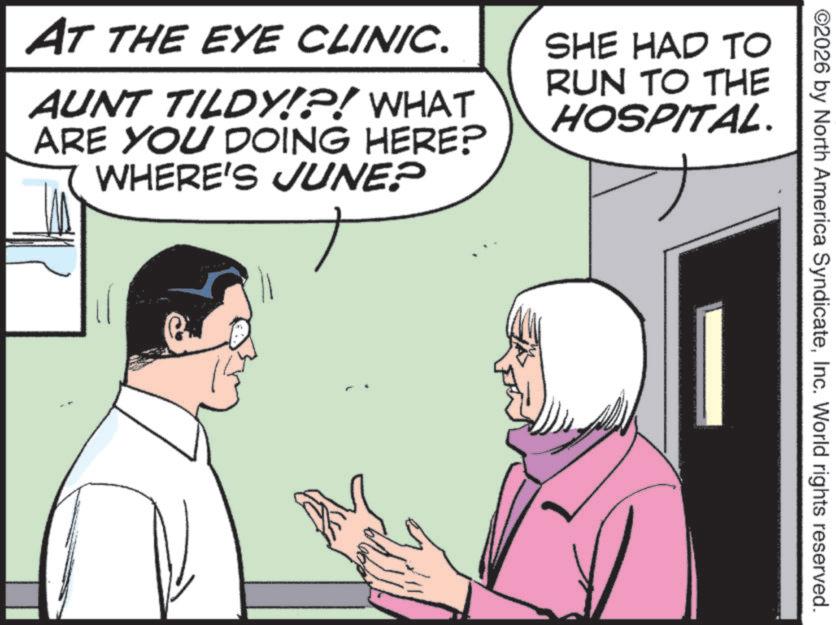 Comic book OCR: ©2026 by North America SyndicateInc. World rights reserved. AT THE EYE CLINIC. AUNT TILDY!?! WHAT ARE YOU DOING HERE? WHERE'S JUNE? SHE HAD TO RUN TO THE HOSPITAL. © 2026 by North America SyndicateInc. World rights reserved . AT THE EYE CLINIC . AUNT TILDY ! ? ! WHAT ARE YOU DOING HERE ? WHERE'S JUNE ? SHE HAD TO RUN TO THE HOSPITAL .