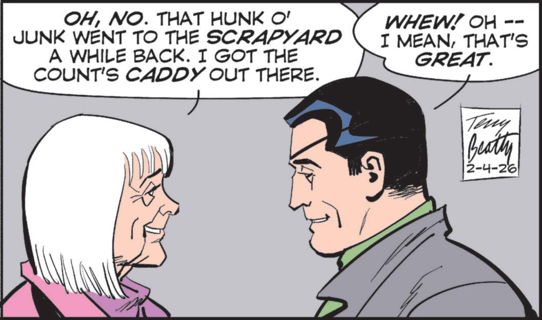Comic book OCR: OHNO. THAT HUNK O' JUNK WENT TO THE SCRAPYARD A WHILE BACK. I GOT THE COUNT'S CADDY OUT THERE. -- WHEW! OH - I MEANTHAT'S GREAT. Teny Beatty 2-4-26 OHNO . THAT HUNK O ' JUNK WENT TO THE SCRAPYARD A WHILE BACK . I GOT THE COUNT'S CADDY OUT THERE . -- WHEW ! OH - I MEANTHAT'S GREAT . Teny Beatty 2-4-26