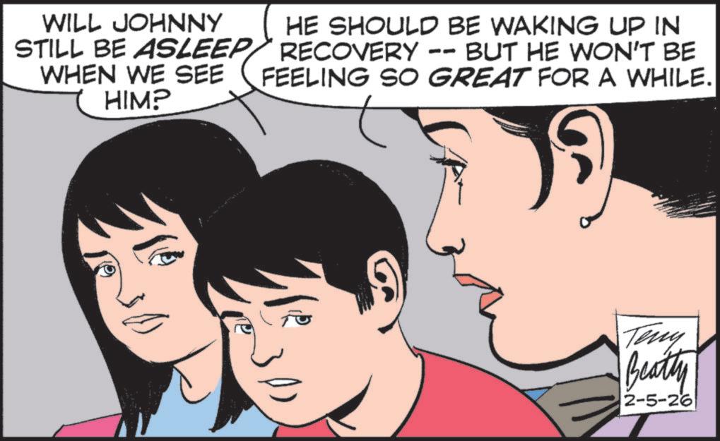 Animated cartoon OCR: WILL JOHNNY STILL BE ASLEEP WHEN WE SEE HIM? HE SHOULD BE WAKING UP IN RECOVERY -- BUT HE WON'T BE FEELING SO GREAT FOR A WHILE. Teny Beatty 2-5-26 WILL JOHNNY STILL BE ASLEEP WHEN WE SEE HIM ? HE SHOULD BE WAKING UP IN RECOVERY -- BUT HE WON'T BE FEELING SO GREAT FOR A WHILE . Teny Beatty 2-5-26