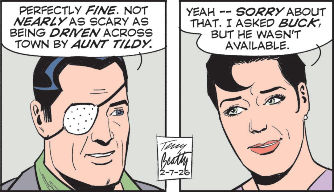 Comic book OCR: PERFECTLY FINE. NOT NEARLY AS SCARY AS BEING DRIVEN ACROSS TOWN BY AUNT TILDY. YEAH -- SORRY ABOUT THAT. I ASKED BUCKBUT HE WASN'T AVAILABLE. Teny Beatty 2-7-26| PERFECTLY FINE . NOT NEARLY AS SCARY AS BEING DRIVEN ACROSS TOWN BY AUNT TILDY . YEAH -- SORRY ABOUT THAT . I ASKED BUCKBUT HE WASN'T AVAILABLE . Teny Beatty 2-7-26 |