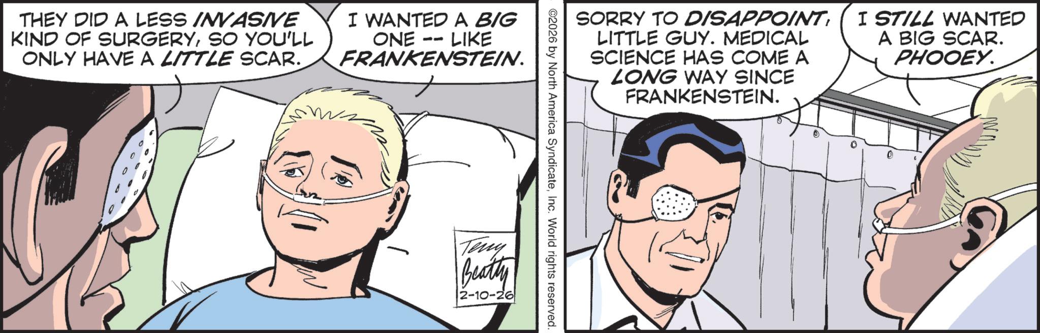 Fictional character OCR: THEY DID A LESS INVASIVE KIND OF SURGERYSO YOU'LL ONLY HAVE A LITTLE SCAR. I WANTED A BIG ONE LIKE -- FRANKENSTEIN. SORRY TO DISAPPOINT LITTLE GUY. MEDICAL SCIENCE HAS COME A LONG WAY SINCE FRANKENSTEIN. I STILL WANTED A BIG SCAR. PHOOEY. ©2026 by North America SyndicateInc. World rights reserved. Teny Beatly 2-10-26 THEY DID A LESS INVASIVE KIND OF SURGERYSO YOU'LL ONLY HAVE A LITTLE SCAR . I WANTED A BIG ONE LIKE -- FRANKENSTEIN . SORRY TO DISAPPOINT LITTLE GUY . MEDICAL SCIENCE HAS COME A LONG WAY SINCE FRANKENSTEIN . I STILL WANTED A BIG SCAR . PHOOEY . © 2026 by North America SyndicateInc. World rights reserved . Teny Beatly 2-10-26