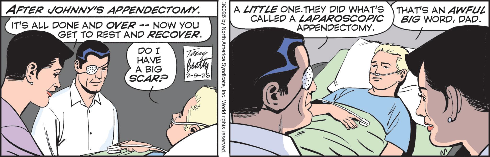 Animated cartoon OCR: AFTER JOHNNY'S APPENDECTOMY. IT'S ALL DONE AND OVER -- NOW YOU GET TO REST AND RECOVER. DO I HAVE A BIG SCAR? Teny Beatty 2-9-26 A LITTLE ONE. THEY DID WHAT'S CALLED A LAPAROSCOPIC APPENDECTOMY. 2026 by North America SyndicateInc. World rights reserved. THAT'S AN AWFUL BIG WORDDAD. AFTER JOHNNY'S APPENDECTOMY . IT'S ALL DONE AND OVER -- NOW YOU GET TO REST AND RECOVER . DO I HAVE A BIG SCAR ? Teny Beatty 2-9-26 A LITTLE ONE . THEY DID WHAT'S CALLED A LAPAROSCOPIC APPENDECTOMY . 2026 by North America SyndicateInc. World rights reserved . THAT'S AN AWFUL BIG WORDDAD .