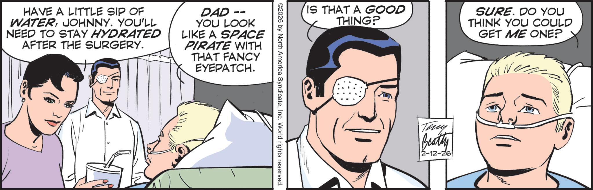 Animated cartoon OCR: HAVE A LITTLE SIP OF WATERJOHNNY. YOU'LL NEED TO STAY HYDRATED AFTER THE SURGERY. DAD - YOU LOOK LIKE A SPACE PIRATE WITH THAT FANCY EYEPATCH. IS THAT A GOOD THING? SURE. DO YOU THINK YOU COULD GET ME ONE? ©2026 by North America SyndicateInc. World rights reserved. Teny Beatty 2-12-26 HAVE A LITTLE SIP OF WATERJOHNNY . YOU'LL NEED TO STAY HYDRATED AFTER THE SURGERY . DAD - YOU LOOK LIKE A SPACE PIRATE WITH THAT FANCY EYEPATCH . IS THAT A GOOD THING ? SURE . DO YOU THINK YOU COULD GET ME ONE ? © 2026 by North America SyndicateInc. World rights reserved . Teny Beatty 2-12-26