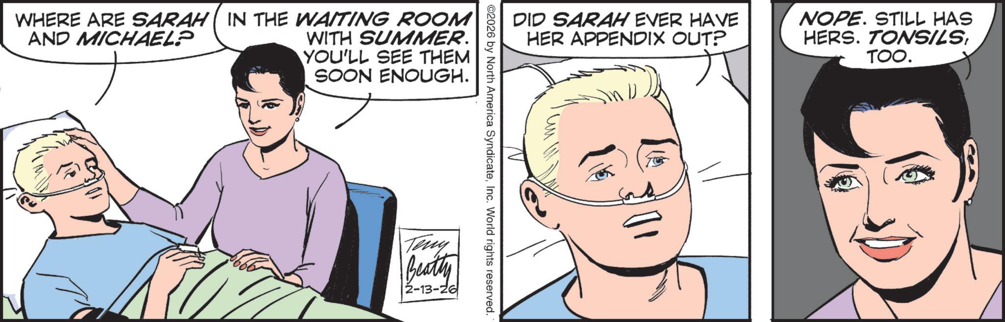 Comic book OCR: WHERE ARE SARAH ( IN THE WAITING ROOM AND MICHAEL? WITH SUMMER. YOU'LL SEE THEM SOON ENOUGH. DID SARAH EVER HAVE HER APPENDIX OUT? NOPE. STILL HAS HERS. TONSILSTOO. ©2026 by North America SyndicateInc. World rights reserved. Teny Beatty 2-13-26 WHERE ARE SARAH ( IN THE WAITING ROOM AND MICHAEL ? WITH SUMMER . YOU'LL SEE THEM SOON ENOUGH . DID SARAH EVER HAVE HER APPENDIX OUT ? NOPE . STILL HAS HERS . TONSILSTOO . © 2026 by North America SyndicateInc. World rights reserved . Teny Beatty 2-13-26