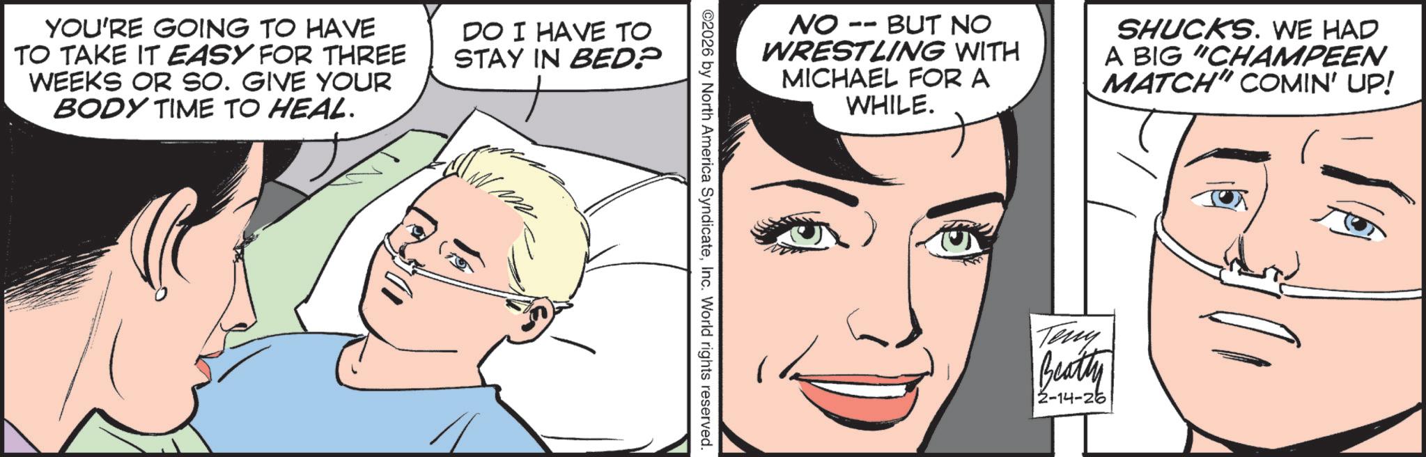 Fictional character OCR: YOU'RE GOING TO HAVE TO TAKE IT EASY FOR THREE WEEKS OR SO. GIVE YOUR BODY TIME TO HEAL. DO I HAVE TO STAY IN BED? -O NO - BUT NO WRESTLING WITH MICHAEL FOR A WHILE. SHUCKS. WE HAD A BIG "CHAMPEEN MATCH" COMIN' UP! ©2026 by North America SyndicateInc. World rights reserved. Teny Beatty 2-14-26 YOU'RE GOING TO HAVE TO TAKE IT EASY FOR THREE WEEKS OR SO . GIVE YOUR BODY TIME TO HEAL . DO I HAVE TO STAY IN BED ? -O NO - BUT NO WRESTLING WITH MICHAEL FOR A WHILE . SHUCKS . WE HAD A BIG " CHAMPEEN MATCH " COMIN ' UP ! © 2026 by North America SyndicateInc. World rights reserved . Teny Beatty 2-14-26
