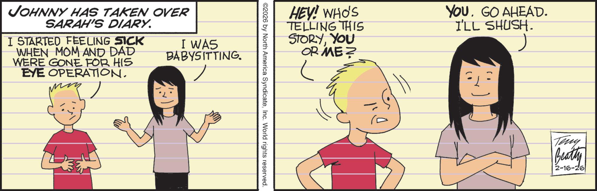 Child OCR: JOHNNY HAS TAKEN OVER SARAH'S DIARY. I STARTED FEELING SICK WHEN MOM AND DAD WERE GONE FOR HIS EYE OPERATION. I WAS BABYSITTING. HEY! WHO'S TELLING THIS STORYYOU OR ME? YOU GO AHEAD. I'LL SHUSH. ©2026 by North America SyndicateInc. World rights reserved. Teny Beatty 2-16-26 JOHNNY HAS TAKEN OVER SARAH'S DIARY . I STARTED FEELING SICK WHEN MOM AND DAD WERE GONE FOR HIS EYE OPERATION . I WAS BABYSITTING . HEY ! WHO'S TELLING THIS STORYYOU OR ME ? YOU GO AHEAD . I'LL SHUSH . © 2026 by North America SyndicateInc. World rights reserved . Teny Beatty 2-16-26