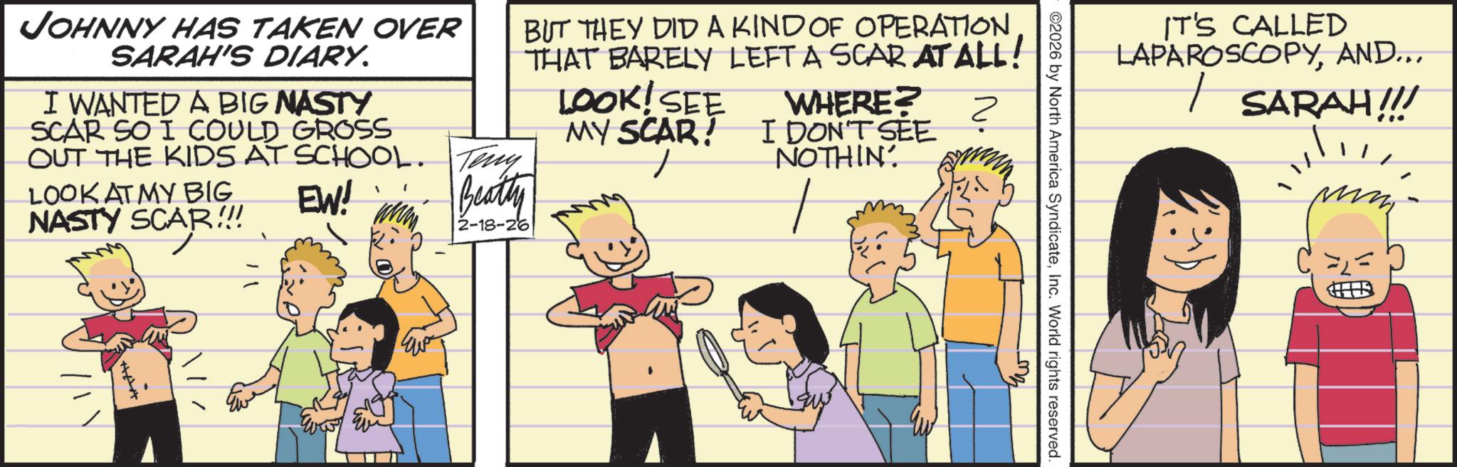 Child OCR: IT'S CALLED LAPAROSCOPYAND... | SARAH!!! ©2026 by North America SyndicateInc. World rights reserved. JOHNNY HAS TAKEN OVER SARAH'S DIARY. I WANTED A BIG NASTY SCAR SO I COULD GROSS OUT THE KIDS AT SCHOOL. LOOK AT MY BIG NASTY SCAR!!! Teny EW! www 2-18-26 Beatty BUT THEY DID A KIND OF OPERATION THAT BARELY LEFT A SCAR AT ALL! LOOK! SEE MY SCAR! WHERE? I DON'T SEE NOTHIN' ? ? IT'S CALLED LAPAROSCOPYAND ... | SARAH !!! © 2026 by North America SyndicateInc. World rights reserved . JOHNNY HAS TAKEN OVER SARAH'S DIARY . I WANTED A BIG NASTY SCAR SO I COULD GROSS OUT THE KIDS AT SCHOOL . LOOK AT MY BIG NASTY SCAR !!! Teny EW ! www 2-18-26 Beatty BUT THEY DID A KIND OF OPERATION THAT BARELY LEFT A SCAR AT ALL ! LOOK ! SEE MY SCAR ! WHERE ? I DON'T SEE NOTHIN ' ? ?