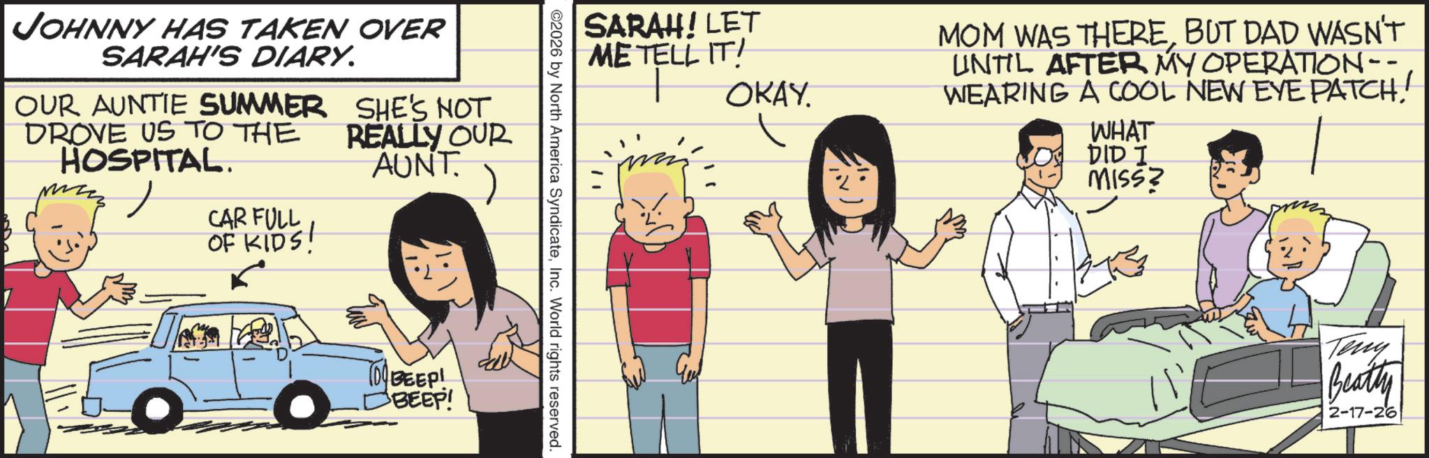 Comic book OCR: JOHNNY HAS TAKEN OVER SARAH'S DIARY. OUR AUNTIE SUMMER DROVE US TO THE HOSPITAL. CAR FULL OF KIDS! SHE'S NOT REALLY OUR AUNT O O TO BEEP! BEEP! SARAH! LET ME TELL IT! OKAY. MOM WAS THEREBUT DAD WASN'T UNTIL AFTER MY OPERATION -- WEARING A COOL NEW EYE PATCH! WHAT DID I MISS? ©2026 by North America SyndicateInc. World rights reserved. Teny Beatty 2-17-26 JOHNNY HAS TAKEN OVER SARAH'S DIARY . OUR AUNTIE SUMMER DROVE US TO THE HOSPITAL . CAR FULL OF KIDS ! SHE'S NOT REALLY OUR AUNT O O TO BEEP ! BEEP ! SARAH ! LET ME TELL IT ! OKAY . MOM WAS THEREBUT DAD WASN'T UNTIL AFTER MY OPERATION -- WEARING A COOL NEW EYE PATCH ! WHAT DID I MISS ? © 2026 by North America SyndicateInc. World rights reserved . Teny Beatty 2-17-26