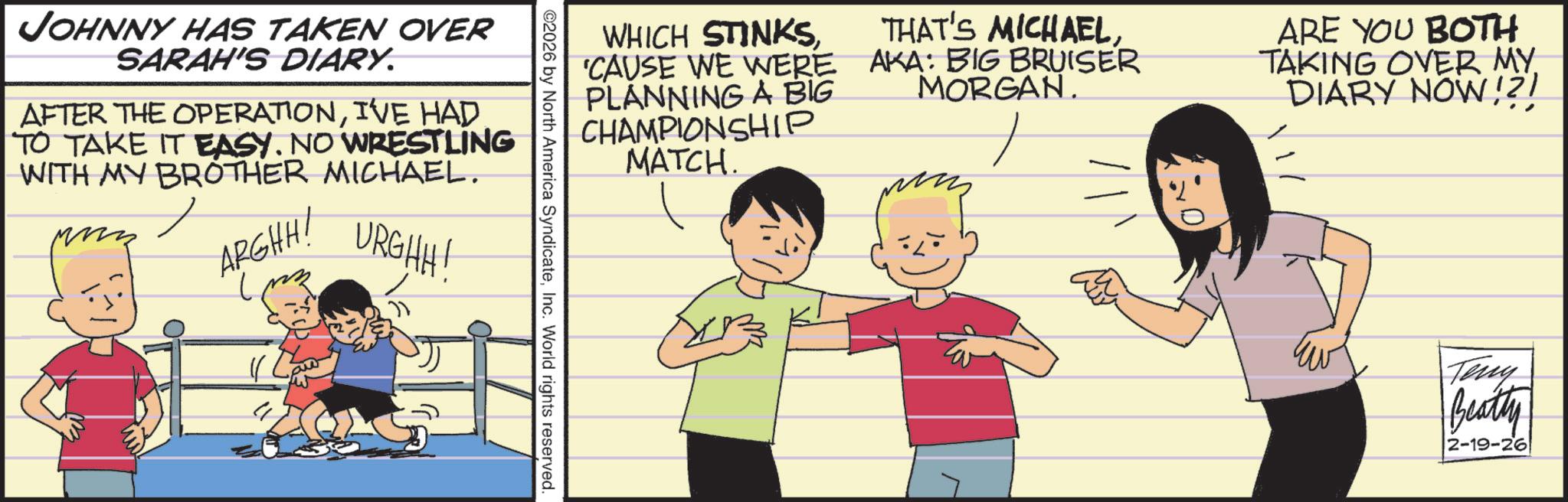 Comics OCR: WHICH STINKS'CAUSE WE WERE PLANNING A BIG CHAMPIONSHIP MATCH. THAT'S MICHAELAKA: BIG BRUISER MORGAN. ARE YOU BOTH TAKING OVER MY. DIARY NOW!?! JOHNNY HAS TAKEN OVER SARAH'S DIARY. AFTER THE OPERATIONI'VE HAD TO TAKE IT EASY. NO WRESTLING WITH MY BROTHER MICHAEL. ARGHH! URGHH! ©2026 by North America SyndicateInc. World rights reserved. Teny Beatty 2-19-26 WHICH STINKS' CAUSE WE WERE PLANNING A BIG CHAMPIONSHIP MATCH . THAT'S MICHAELAKA : BIG BRUISER MORGAN . ARE YOU BOTH TAKING OVER MY . DIARY NOW ! ? ! JOHNNY HAS TAKEN OVER SARAH'S DIARY . AFTER THE OPERATIONI'VE HAD TO TAKE IT EASY . NO WRESTLING WITH MY BROTHER MICHAEL . ARGHH ! URGHH ! © 2026 by North America SyndicateInc. World rights reserved . Teny Beatty 2-19-26