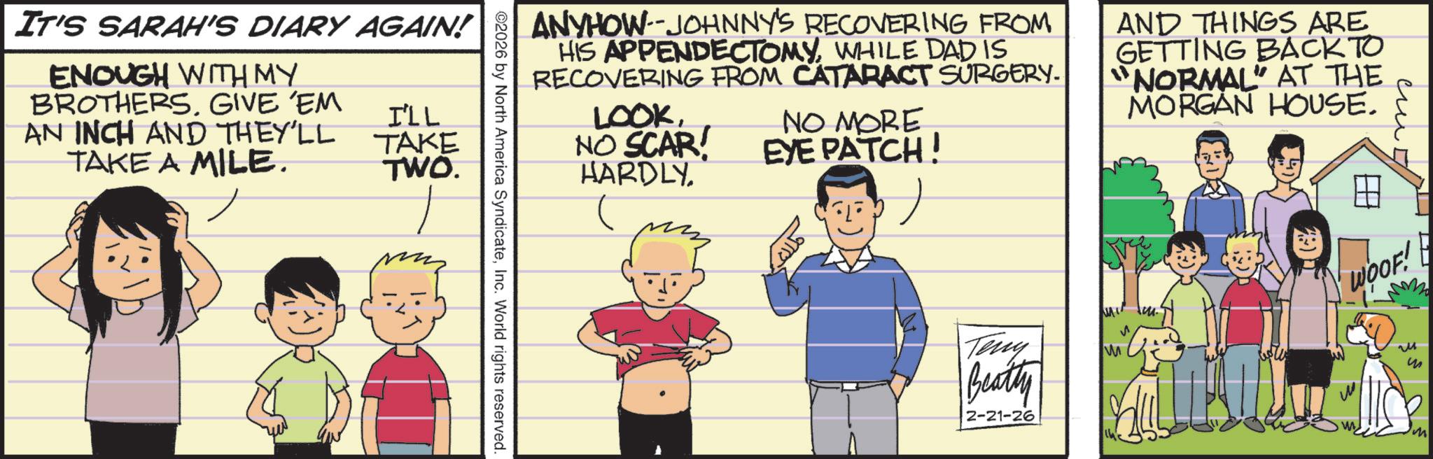 Publication OCR: IT'S SARAH'S DIARY AGAIN! ENOUGH WITH MY BROTHERS. GIVE 'EM AN INCH AND THEY'LL TAKE A MILE. I'LL TAKE TWO. ANYHOW--JOHNNY'S RECOVERING FROM HIS APPENDECTOMYWHILE DAD IS RECOVERING FROM CATARACT SURGERY. LOOKNO SCAR HARDLY pizz NO MORE EYE PATCH! ? AND THINGS ARE GETTING BACK TO "NORMAL" AT THE MORGAN HOUSE. 2026 by North America SyndicateInc. World rights reserved. Teny Beatty 2-21-26 M WOOF! M ? M IT'S SARAH'S DIARY AGAIN ! ENOUGH WITH MY BROTHERS . GIVE ' EM AN INCH AND THEY'LL TAKE A MILE . I'LL TAKE TWO . ANYHOW -- JOHNNY'S RECOVERING FROM HIS APPENDECTOMYWHILE DAD IS RECOVERING FROM CATARACT SURGERY . LOOKNO SCAR HARDLY pizz NO MORE EYE PATCH ! ? AND THINGS ARE GETTING BACK TO " NORMAL " AT THE MORGAN HOUSE . 2026 by North America SyndicateInc. World rights reserved . Teny Beatty 2-21-26 M WOOF ! M ? M