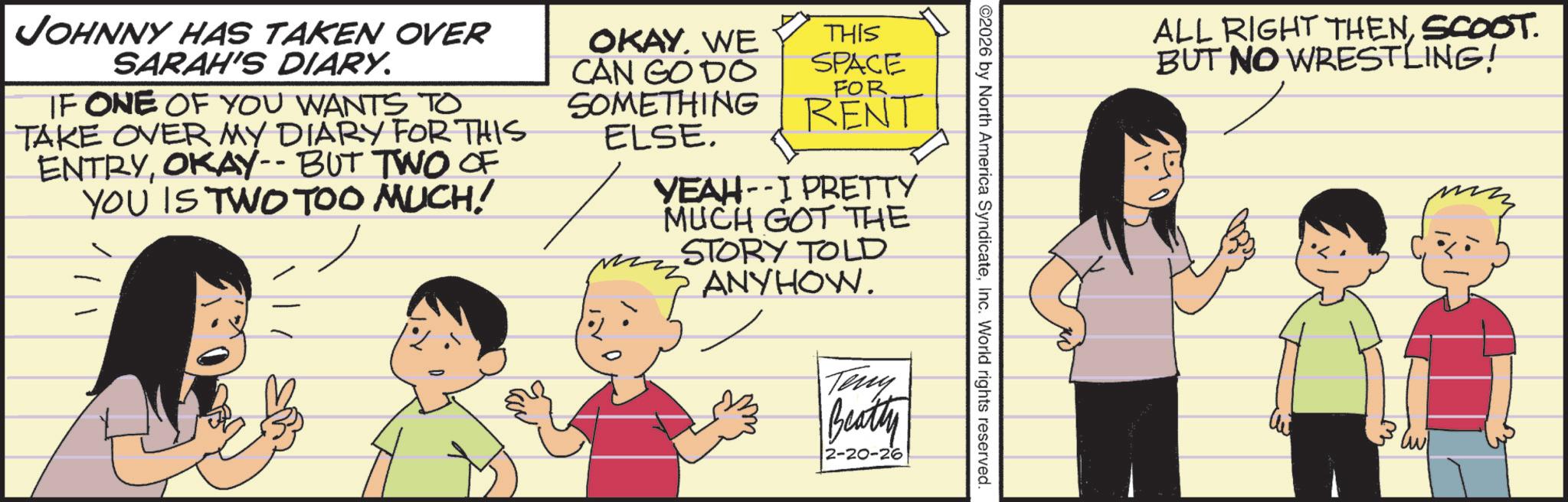 Comic book OCR: ©2026 by North America SyndicateInc. World rights reserved. OKAY. WE CAN GO DO THIS SPACE FOR SOMETHING RENT ELSE. YEAH-I PRETTY MUCH GOT THE STORY TOLD ANYHOW. Terry Beatty 2-20-26 JOHNNY HAS TAKEN OVER SARAH'S DIARY. IF ONE OF YOU WANTS TO TAKE OVER MY DIARY FOR THIS ENTRYOKAY-- BUT TWO OF YOU IS TWO TOO MUCH! ALL RIGHT THENSCOOT. BUT NO WRESTLING! © 2026 by North America SyndicateInc. World rights reserved . OKAY . WE CAN GO DO THIS SPACE FOR SOMETHING RENT ELSE . YEAH - I PRETTY MUCH GOT THE STORY TOLD ANYHOW . Terry Beatty 2-20-26 JOHNNY HAS TAKEN OVER SARAH'S DIARY . IF ONE OF YOU WANTS TO TAKE OVER MY DIARY FOR THIS ENTRYOKAY-- BUT TWO OF YOU IS TWO TOO MUCH ! ALL RIGHT THENSCOOT . BUT NO WRESTLING !