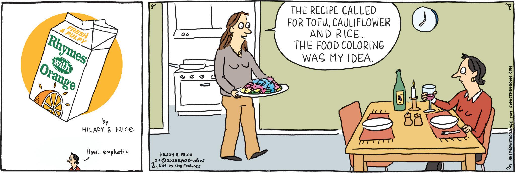 Fast food OCR: FRESH & PULPY Rhymes with Orange by HILARY B. PRICE How... emphatic. HILARY B. PRICE 2.12026 RWO Studios Dist. by king Features THE RECIPE CALLED FOR TOFUCAULIFLOWER AND RICE... THE FOOD COLORING WAS MY IDEA. ?? 88 RHYMESWITHORANGE.COM COMICSKINGDOM.COM FRESH & PULPY Rhymes with Orange by HILARY B. PRICE How ... emphatic . HILARY B. PRICE 2.12026 RWO Studios Dist . by king Features THE RECIPE CALLED FOR TOFUCAULIFLOWER AND RICE ... THE FOOD COLORING WAS MY IDEA . ?? 88 RHYMESWITHORANGE.COM COMICSKINGDOM.COM