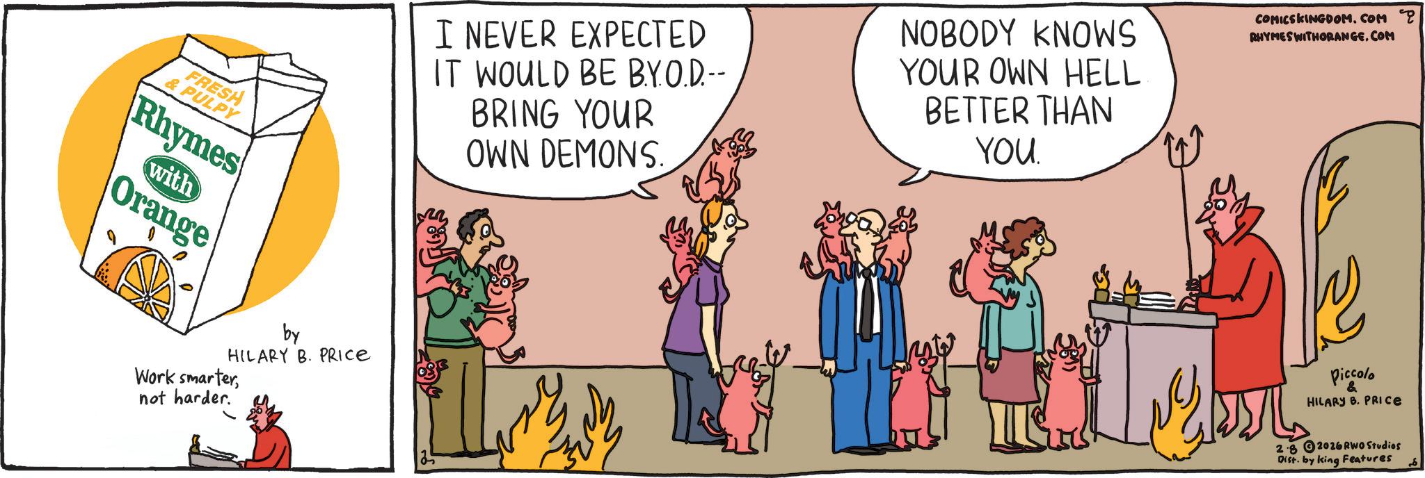 Comic book OCR: FRESH & PULPY Rhymes with Orange I NEVER EXPECTED IT WOULD BE BY.O.D.-- BRING YOUR OWN DEMONS. NOBODY KNOWS YOUR OWN HELL BETTER THAN YOU W COMICSKINGDOM.COM RHYMES WITHORANGE.COM Piccolo & HILARY B. PRICE by HILARY B. PRICE Work smarternot harder. 28 2026 RWO Studios Dist. by king Features FRESH & PULPY Rhymes with Orange I NEVER EXPECTED IT WOULD BE BY.O.D .-- BRING YOUR OWN DEMONS . NOBODY KNOWS YOUR OWN HELL BETTER THAN YOU W COMICSKINGDOM.COM RHYMES WITHORANGE.COM Piccolo & HILARY B. PRICE by HILARY B. PRICE Work smarternot harder . 28 2026 RWO Studios Dist . by king Features