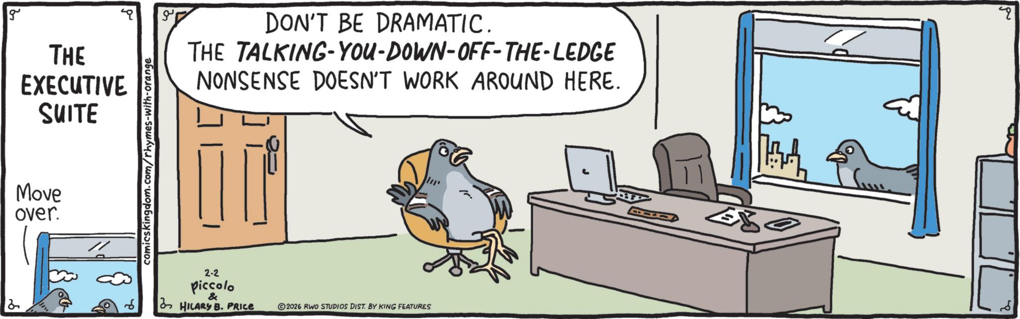 Beak OCR: g THE EXECUTIVE SUITE Move over. comicskingdom.com/rhymes-with-orange DON'T BE DRAMATIC. THE TALKING-YOU-DOWN-OFF-THE-LEDGE NONSENSE DOESN'T WORK AROUND HERE. 2-2 piccolo & HILARY B. PRICE 2026 RWO STUDIOS DIST. BY KING FEATURES 4 g THE EXECUTIVE SUITE Move over . comicskingdom.com/rhymes-with-orange DON'T BE DRAMATIC . THE TALKING - YOU - DOWN - OFF - THE - LEDGE NONSENSE DOESN'T WORK AROUND HERE . 2-2 piccolo & HILARY B. PRICE 2026 RWO STUDIOS DIST . BY KING FEATURES 4