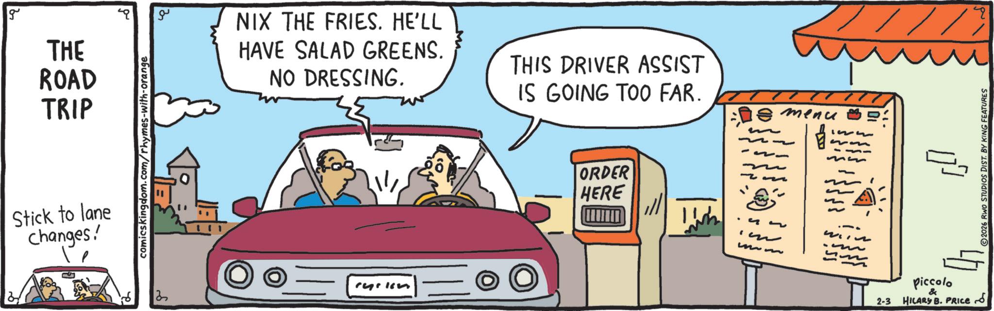 Animated cartoon OCR: g THE ROAD TRIP Stick to lane changes! comics kingdom.com/rhymes-with-orange ?? NIX THE FRIES. HE'LL HAVE SALAD GREENS. NO DRESSING. THIS DRIVER ASSIST IS GOING TOO FAR. ryrkin ORDER HERE mm menu ww ~ 2-3 7/3 Piccolo & HILARY B. PRICE d 2026 RWO STUDIOS DIST. BY KING FEATURES g THE ROAD TRIP Stick to lane changes ! comics kingdom.com/rhymes-with-orange ?? NIX THE FRIES . HE'LL HAVE SALAD GREENS . NO DRESSING . THIS DRIVER ASSIST IS GOING TOO FAR . ryrkin ORDER HERE mm menu ww ~ 2-3 7/3 Piccolo & HILARY B. PRICE d 2026 RWO STUDIOS DIST . BY KING FEATURES