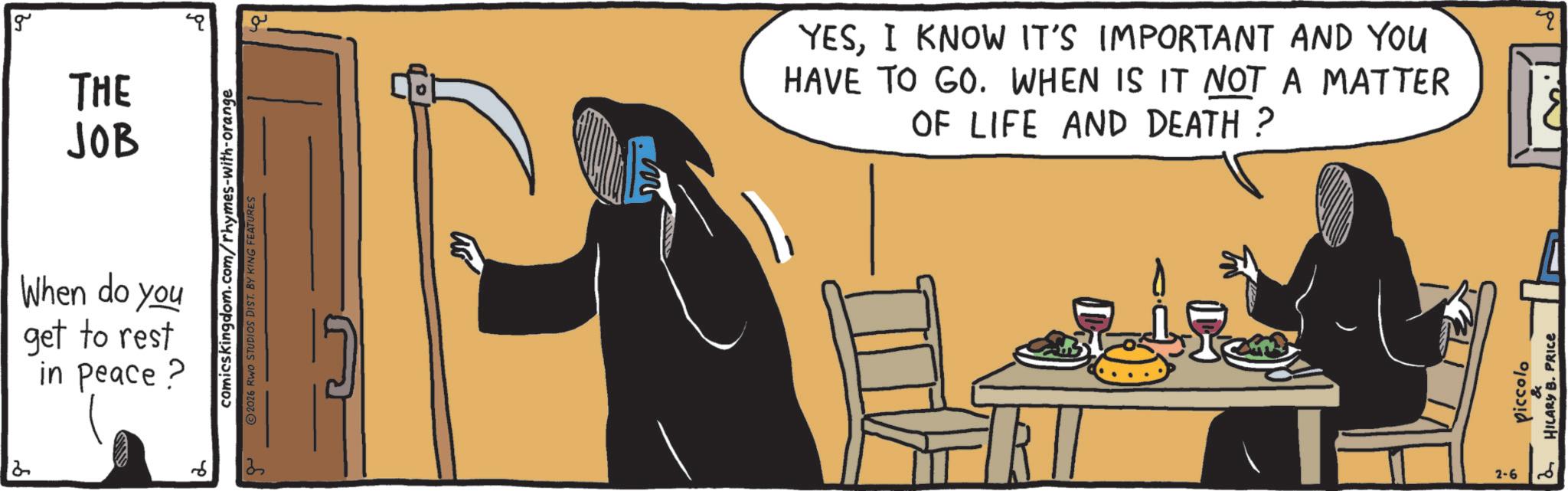 Comics OCR: g THE JOB comicskingdom.com/rhymes-with-orange 2026 RWO STUDIOS DIST. BY KING FEATURES When do you get to rest in peace? 13 ?? YESI KNOW IT'S IMPORTANT AND YOU HAVE TO GO. WHEN IS IT NOT A MATTER OF LIFE AND DEATH? 2-6 Piccolo HILARY B. PRICE " g THE JOB comicskingdom.com/rhymes-with-orange 2026 RWO STUDIOS DIST . BY KING FEATURES When do you get to rest in peace ? 13 ?? YESI KNOW IT'S IMPORTANT AND YOU HAVE TO GO . WHEN IS IT NOT A MATTER OF LIFE AND DEATH ? 2-6 Piccolo HILARY B. PRICE "