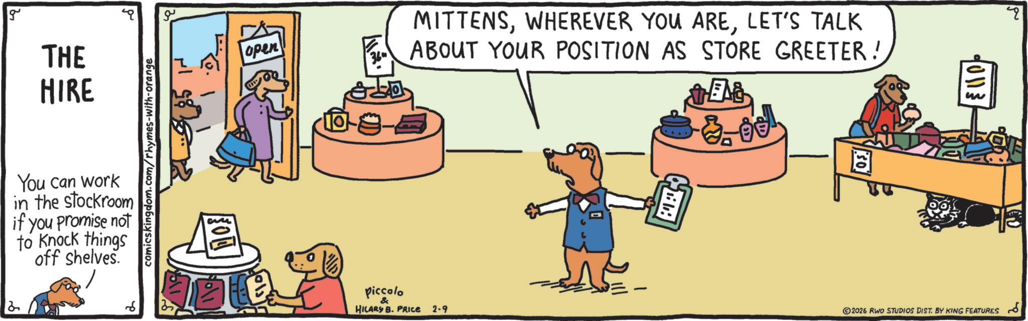 Comics OCR: g 2 THE HIRE You can work in the stockroom if you promise not to knock things off shelves. 6 comicskingdom.com/rhymes-with-orange O open MITTENSLET'S TALK ABOUT YOUR POSITION AS STORE GREETER! 3. Bel piccolo HILARY B. PRICE 2-9 C 10113 2026 RWO STUDIOS DIST. BY KING FEATURES 13 ?? g 2 THE HIRE You can work in the stockroom if you promise not to knock things off shelves . 6 comicskingdom.com/rhymes-with-orange O open MITTENSWHEREVER YOU ARELET'S TALK ABOUT YOUR POSITION AS STORE GREETER ! 3. Bel piccolo HILARY B. PRICE 2-9 C 10113 2026 RWO STUDIOS DIST . BY KING FEATURES 13 ??
