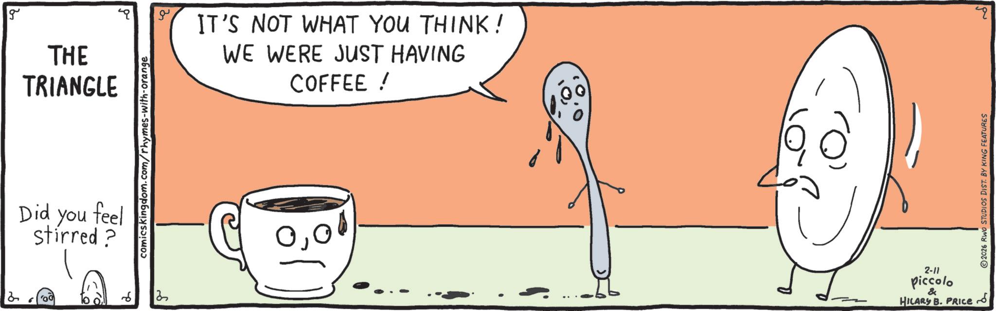 Cartoon OCR: 2 g THE TRIANGLE IT'S NOT WHAT YOU THINK! WE WERE JUST HAVING COFFEE ! Did you feel stirred ? comicskingdom.com/rhymes-with-orange 13 000 2-11 Piccolo & HILARY B. PRICE 2026 RWO STUDIOS DIST. BY KING FEATURES 2 g THE TRIANGLE IT'S NOT WHAT YOU THINK ! WE WERE JUST HAVING COFFEE ! Did you feel stirred ? comicskingdom.com/rhymes-with-orange 13 000 2-11 Piccolo & HILARY B. PRICE 2026 RWO STUDIOS DIST . BY KING FEATURES