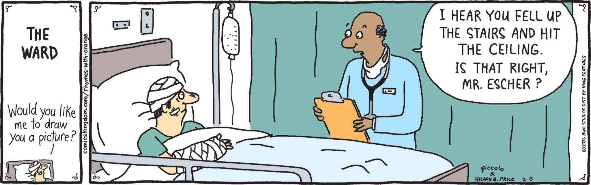 Medical equipment OCR: g THE WARD comicskingdom.com/rhymes-with-orange Would you like me to draw you a picture? ?? I HEAR YOU FELL UP THE STAIRS AND HIT THE CEILING. IS THAT RIGHTMR. ESCHER ? Piccolo & HILARY B. PRICE 2-13 2 ©2026 RWO STUDIOS DIST. BY KING FEATURES qq g THE WARD comicskingdom.com/rhymes-with-orange Would you like me to draw you a picture ? ?? I HEAR YOU FELL UP THE STAIRS AND HIT THE CEILING . IS THAT RIGHTMR . ESCHER ? Piccolo & HILARY B. PRICE 2-13 2 © 2026 RWO STUDIOS DIST . BY KING FEATURES qq