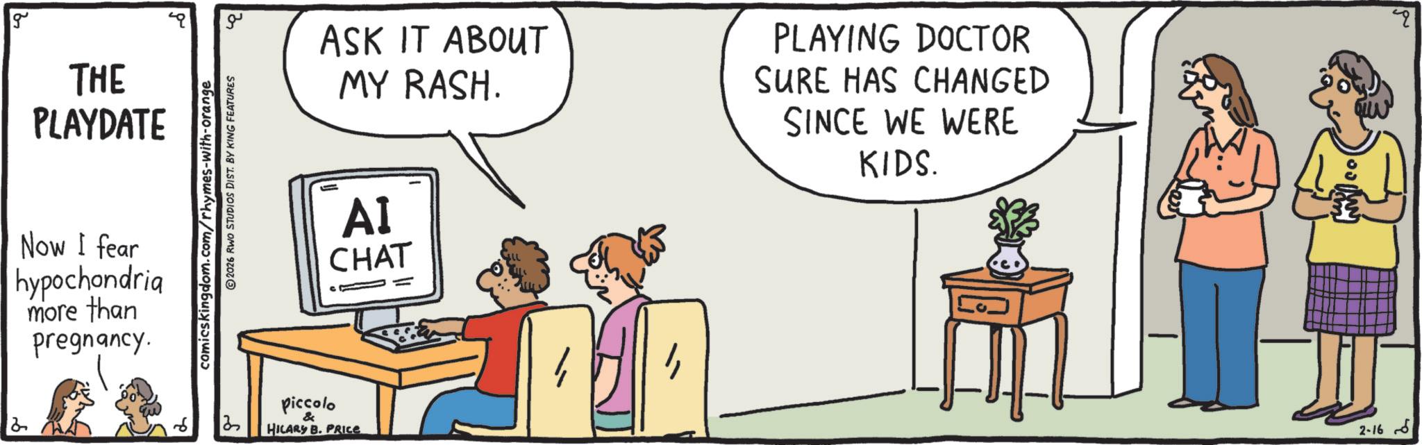 Conversation OCR: ASK IT ABOUT MY RASH. PLAYING DOCTOR SURE HAS CHANGED SINCE WE WERE KIDS. q g THE PLAYDATE Now I fear hypochondria more than 2 pregnancy. comicskingdom.com/rhymes-with-orange 2026 RWO STUDIOS DIST. BY KING FEATURES ?? 87 AI CHAT piccolo & HILARY B. PRICE ?? 2-16 ASK IT ABOUT MY RASH . PLAYING DOCTOR SURE HAS CHANGED SINCE WE WERE KIDS . q g THE PLAYDATE Now I fear hypochondria more than 2 pregnancy . comicskingdom.com/rhymes-with-orange 2026 RWO STUDIOS DIST . BY KING FEATURES ?? 87 AI CHAT piccolo & HILARY B. PRICE ?? 2-16