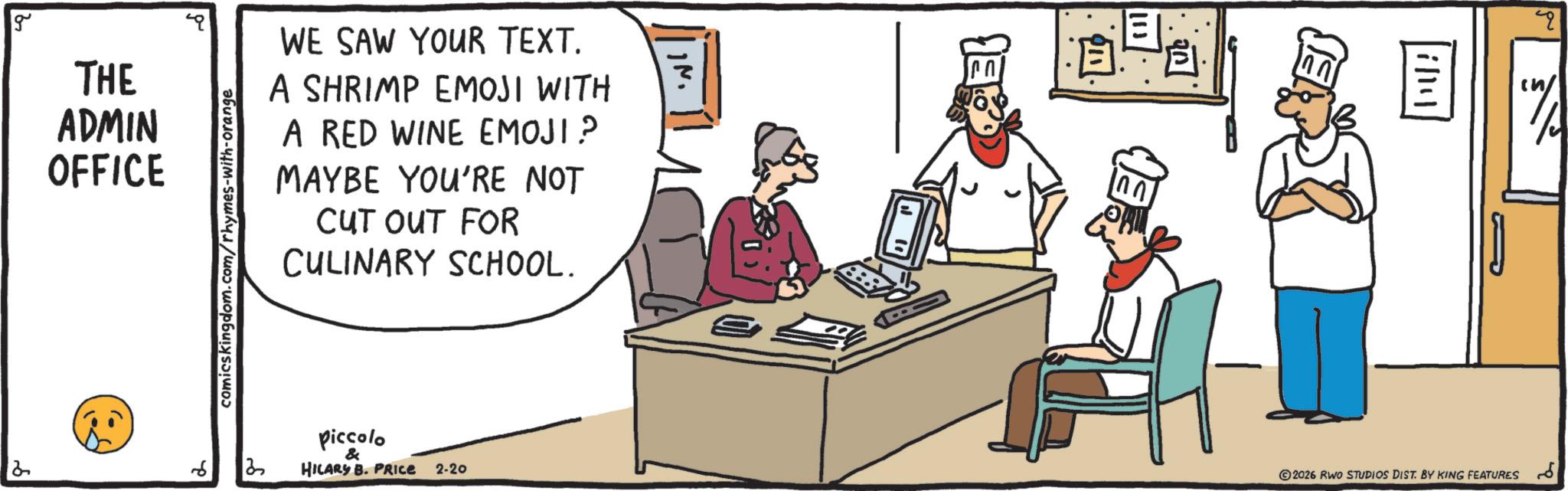 Fictional character OCR: g THE ADMIN OFFICE WE SAW YOUR TEXT. A SHRIMP EMOJI WITH A RED WINE EMOJI? MAYBE YOU'RE NOT CUT OUT FOR CULINARY SCHOOL. comicskingdom.com/rhymes-with-orange 6 13 Piccolo & HILARY B. PRICE 2-20 13 0.0 illy ©2026 RWO STUDIOS DIST. BY KING FEATURES g THE ADMIN OFFICE WE SAW YOUR TEXT . A SHRIMP EMOJI WITH A RED WINE EMOJI ? MAYBE YOU'RE NOT CUT OUT FOR CULINARY SCHOOL . comicskingdom.com/rhymes-with-orange 6 13 Piccolo & HILARY B. PRICE 2-20 13 0.0 illy © 2026 RWO STUDIOS DIST . BY KING FEATURES