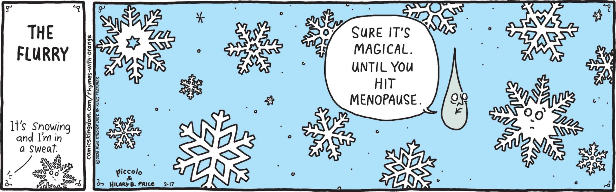 Snow OCR: g THE FLURRY It's Snowing and I'm in a sweat. www ?.. comics kingdom.com/rhymes-with-orange ©2026 RWO STUDIOS DIST. BY KING FEATURES ?? piccolo & HILARS B. PRICE 2-17 * SURE IT'S MAGICAL. UNTIL YOU HIT MENOPAUSE. 2 g THE FLURRY It's Snowing and I'm in a sweat . www ? .. comics kingdom.com/rhymes-with-orange © 2026 RWO STUDIOS DIST . BY KING FEATURES ?? piccolo & HILARS B. PRICE 2-17 * SURE IT'S MAGICAL . UNTIL YOU HIT MENOPAUSE . 2