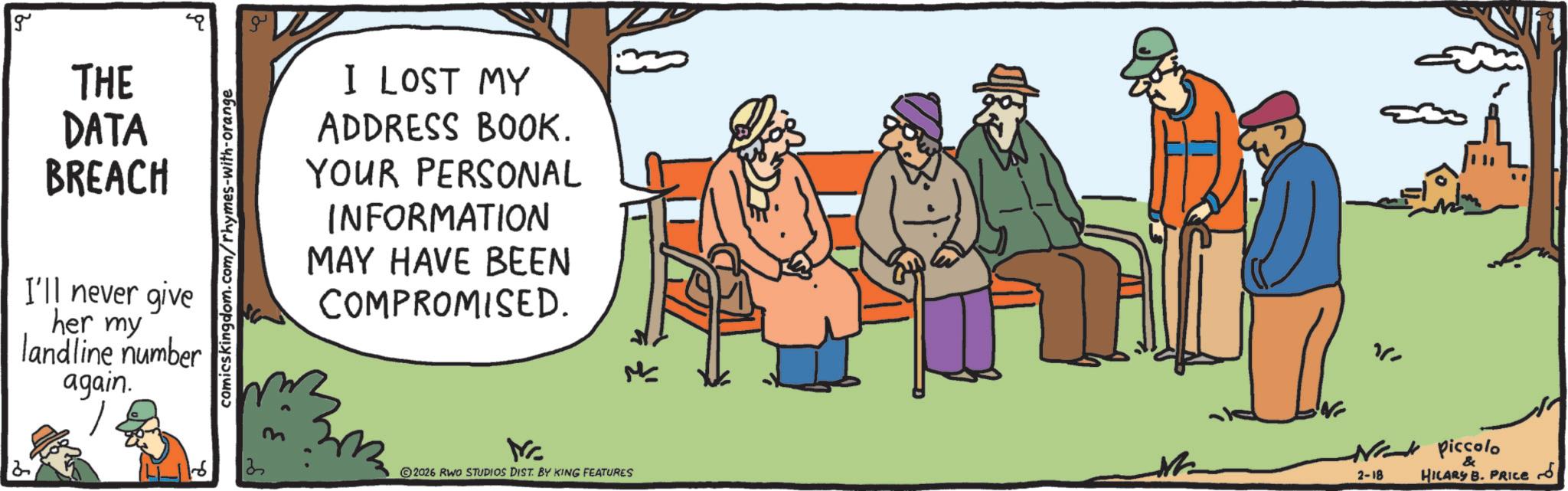 Fiction OCR: g THE DATA BREACH I'll never give her my landline number again. comicskingdom.com/rhymes-with-orange & I LOST MY ADDRESS BOOK. YOUR PERSONAL INFORMATION MAY HAVE BEEN COMPROMISED. 2 13 Mrc 2026 RWO STUDIOS DIST. BY KING FEATURES M Ne piccolo 2-18 & HILARY B. PRICE ?? g THE DATA BREACH I'll never give her my landline number again . comicskingdom.com/rhymes-with-orange & I LOST MY ADDRESS BOOK . YOUR PERSONAL INFORMATION MAY HAVE BEEN COMPROMISED . 2 13 Mrc 2026 RWO STUDIOS DIST . BY KING FEATURES M Ne piccolo 2-18 & HILARY B. PRICE ??