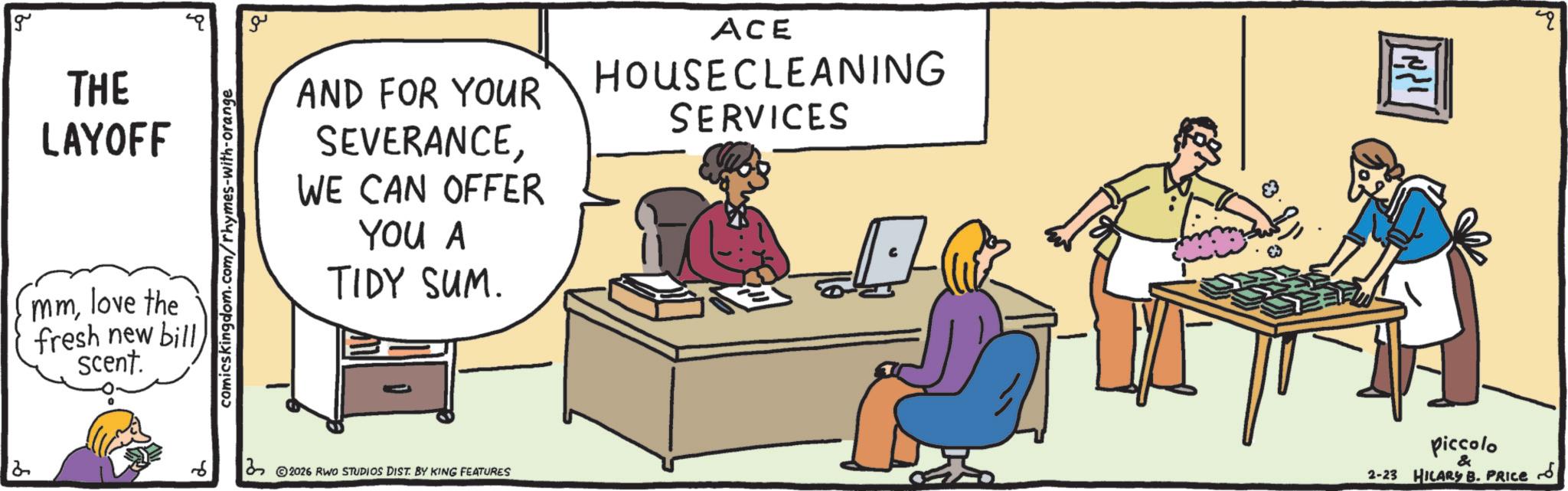 Meeting OCR: g THE LAYOFF mmlove the fresh new bill scent. comicskingdom.com/rhymes-with-orange ?? AND FOR YOUR SEVERANCEWE CAN OFFER YOU A TIDY SUM. ACE HOUSECLEANING SERVICES 32026 RWO STUDIOS DIST. BY KING FEATURES ??? ???? piccolo & 2-23 HILARY B. PRICE q ?? g THE LAYOFF mmlove the fresh new bill scent . comicskingdom.com/rhymes-with-orange ?? AND FOR YOUR SEVERANCEWE CAN OFFER YOU A TIDY SUM . ACE HOUSECLEANING SERVICES 32026 RWO STUDIOS DIST . BY KING FEATURES ??? ???? piccolo & 2-23 HILARY B. PRICE q ??