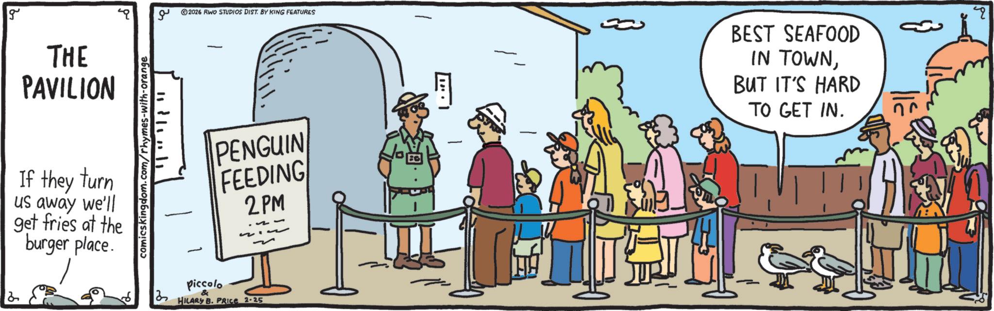 OCR: g 2 THE PAVILION If they turn us away we'll get fries at the burger place. comicskingdom.com/rhymes-with-orange ?? 1111111 2026 RWO STUDIOS DIST. BY KING FEATURES BEST SEAFOOD IN TOWNBUT IT'S HARD TO GET IN. Q PENGUIN FEEDING 2PM ? piccolo & HILARY B. PRICE 2-25 g 2 THE PAVILION If they turn us away we'll get fries at the burger place . comicskingdom.com/rhymes-with-orange ?? 1111111 2026 RWO STUDIOS DIST . BY KING FEATURES BEST SEAFOOD IN TOWNBUT IT'S HARD TO GET IN . Q PENGUIN FEEDING 2PM ? piccolo & HILARY B. PRICE 2-25