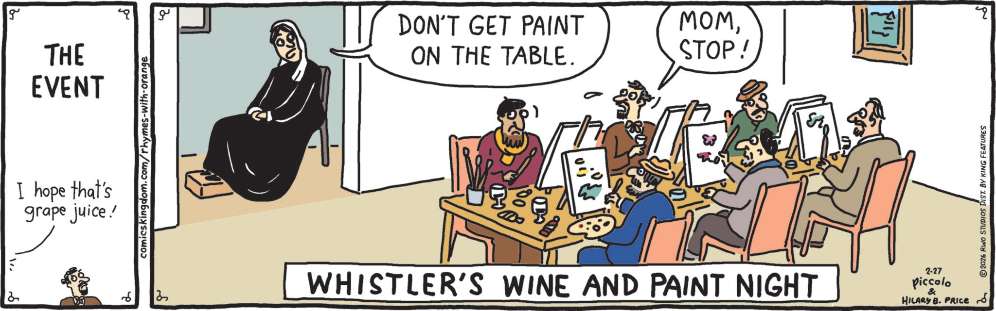 Conversation OCR: g THE EVENT I hope that's grape juice! comicskingdom.com/rhymes-with-orange ?? DON'T GET PAINT ON THE TABLE. MOMSTOP! 2 13 WHISTLER'S WINE AND PAINT NIGHT ?? ??? 2-27 Piccolo & HILARY B. PRICE 2026 RWO STUDIOS DIST. BY KING FEATURES g THE EVENT I hope that's grape juice ! comicskingdom.com/rhymes-with-orange ?? DON'T GET PAINT ON THE TABLE . MOMSTOP ! 2 13 WHISTLER'S WINE AND PAINT NIGHT ?? ??? 2-27 Piccolo & HILARY B. PRICE 2026 RWO STUDIOS DIST . BY KING FEATURES