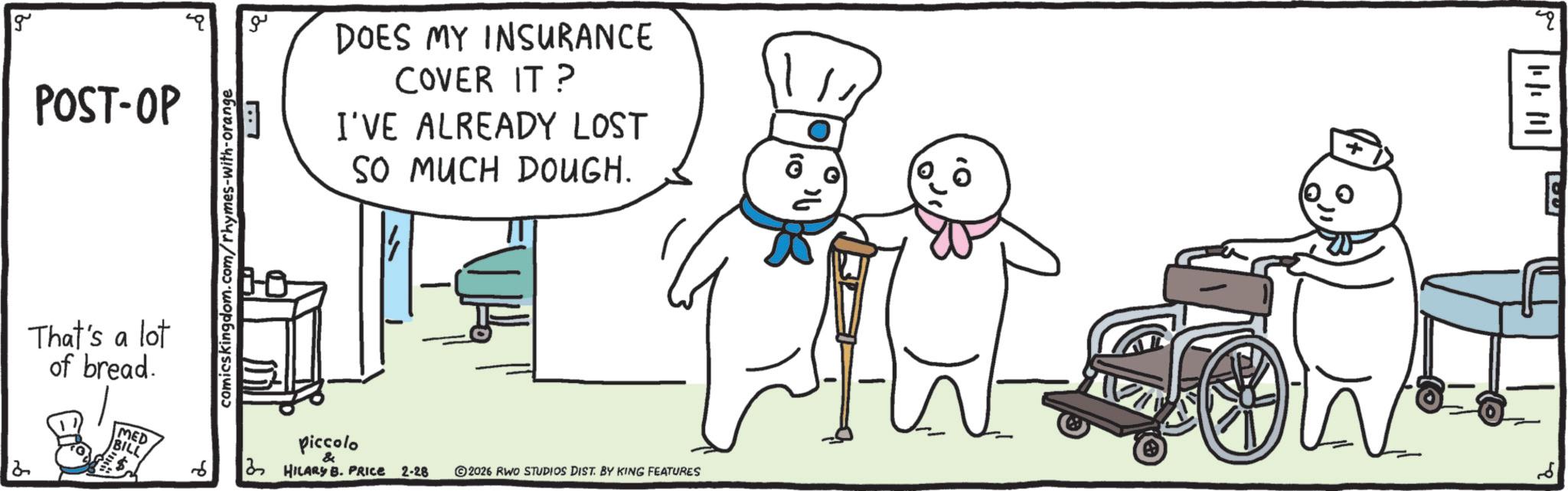 Line art OCR: g POST-OP That's a lot of bread. comicskingdom.com/rhymes-with-orange ?? DOES MY INSURANCE COVER IT? I'VE ALREADY LOST SO MUCH DOUGH. 1/11 2 MED BILL 6 piccolo & 2 HILARY B. PRICE 2-28 ©2026 RWO STUDIOS DIST. BY KING FEATURES || | || | E ?? g POST - OP That's a lot of bread . comicskingdom.com/rhymes-with-orange ?? DOES MY INSURANCE COVER IT ? I'VE ALREADY LOST SO MUCH DOUGH . 1/11 2 MED BILL 6 piccolo & 2 HILARY B. PRICE 2-28 © 2026 RWO STUDIOS DIST . BY KING FEATURES || | || | E ??