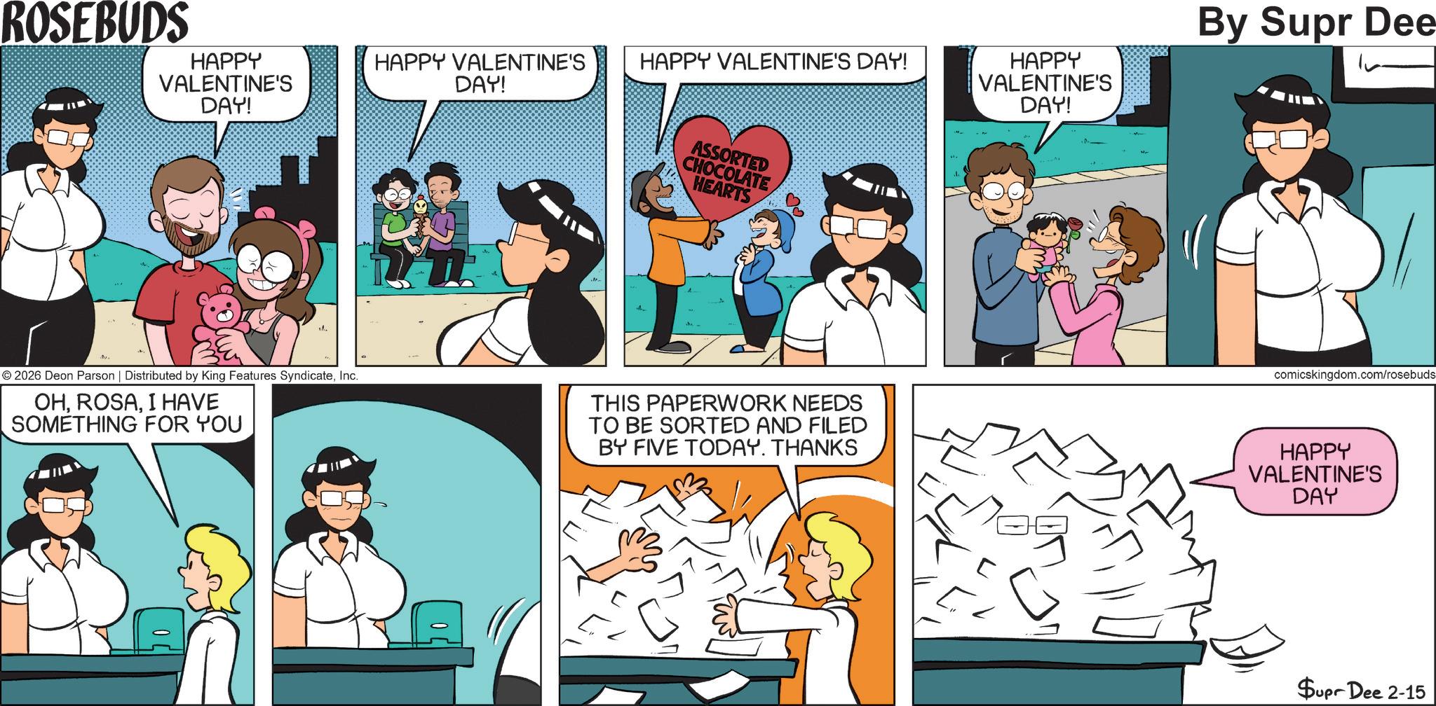 Animation OCR: ROSEBUDS HAPPY VALENTINE'S DAY! © 2026 Deon Parson | Distributed by King Features SyndicateInc. OHI HAVE SOMETHING FOR YOU HAPPY VALENTINE'S DAY! HAPPY VALENTINE'S DAY! ASSORTED CHOCOLATE HEARTS HAPPY VALENTINE'S DAY! By Supr Dee comicskingdom.com/rosebuds THIS PAPERWORK NEEDS TO BE SORTED AND FILED BY FIVE TODAY. THANKS HAPPY VALENTINE'S DAY Supr Dee 2-15 ROSEBUDS HAPPY VALENTINE'S DAY ! © 2026 Deon Parson | Distributed by King Features SyndicateInc. OHI HAVE SOMETHING FOR YOU HAPPY VALENTINE'S DAY ! HAPPY VALENTINE'S DAY ! ASSORTED CHOCOLATE HEARTS HAPPY VALENTINE'S DAY ! By Supr Dee comicskingdom.com/rosebuds THIS PAPERWORK NEEDS TO BE SORTED AND FILED BY FIVE TODAY . THANKS HAPPY VALENTINE'S DAY Supr Dee 2-15