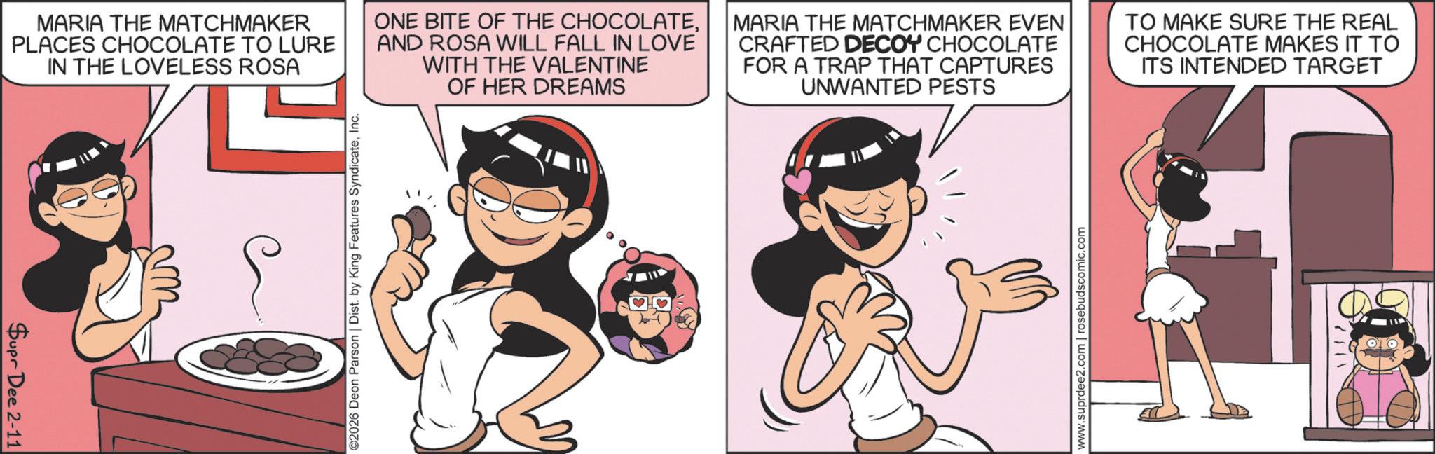 Publication OCR: MARIA THE MATCHMAKER PLACES CHOCOLATE TO LURE IN THE LOVELESS ROSA ONE BITE OF THE CHOCOLATEAND ROSA WILL FALL IN LOVE WITH THE VALENTINE OF HER DREAMS MARIA THE MATCHMAKER EVEN CRAFTED DECOY CHOCOLATE FOR A TRAP THAT CAPTURES UNWANTED PESTS TO MAKE SURE THE REAL CHOCOLATE MAKES IT TO ITS INTENDED TARGET Supr Dee 2-11 ©2026 Deon Parson | Dist. by King Features SyndicateInc. www.suprdee2.com | rosebudscomic.com 2111 MARIA THE MATCHMAKER PLACES CHOCOLATE TO LURE IN THE LOVELESS ROSA ONE BITE OF THE CHOCOLATEAND ROSA WILL FALL IN LOVE WITH THE VALENTINE OF HER DREAMS MARIA THE MATCHMAKER EVEN CRAFTED DECOY CHOCOLATE FOR A TRAP THAT CAPTURES UNWANTED PESTS TO MAKE SURE THE REAL CHOCOLATE MAKES IT TO ITS INTENDED TARGET Supr Dee 2-11 © 2026 Deon Parson | Dist . by King Features SyndicateInc. www.suprdee2.com | rosebudscomic.com 2111