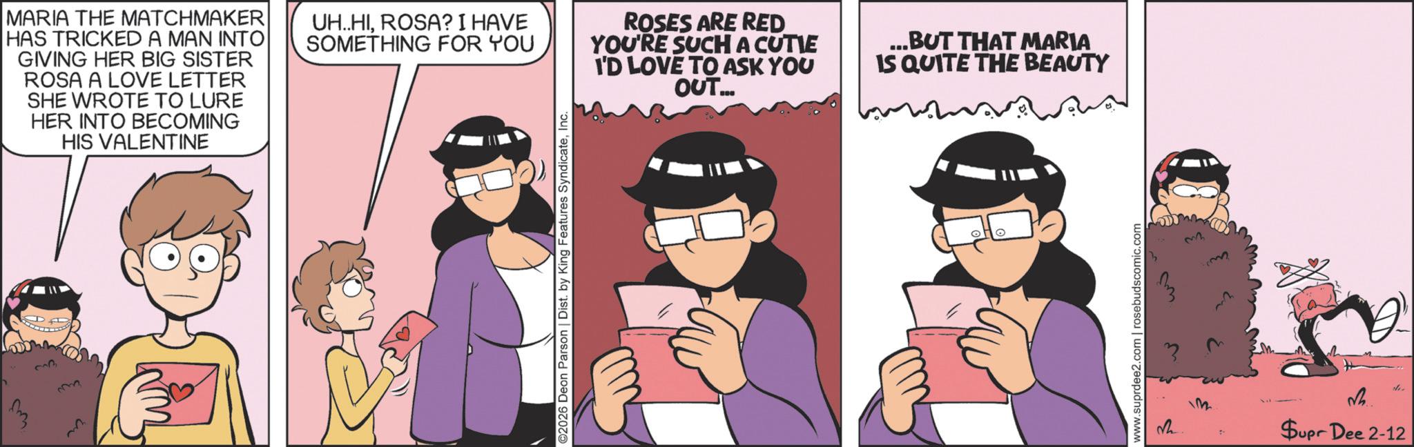 Animated cartoon OCR: 33 MARIA THE MATCHMAKER HAS TRICKED A MAN INTO GIVING HER BIG SISTER ROSA A LOVE LETTER SHE WROTE TO LURE HER INTO BECOMING HIS VALENTINE UH..HIROSA? I HAVE SOMETHING FOR YOU ROSES ARE RED YOU'RE SUCH A CUTIE I'D LOVE TO ASK YOU OUT... ...BUT THAT MARIA IS QUITE THE BEAUTY ??? ©2026 Deon Parson | Dist. by King Features SyndicateInc. www.suprdee2.com | rosebudscomic.com 32 vh de Supr Dee 2-12 33 MARIA THE MATCHMAKER HAS TRICKED A MAN INTO GIVING HER BIG SISTER ROSA A LOVE LETTER SHE WROTE TO LURE HER INTO BECOMING HIS VALENTINE UH..HIROSA ? I HAVE SOMETHING FOR YOU ROSES ARE RED YOU'RE SUCH A CUTIE I'D LOVE TO ASK YOU OUT ... ... BUT THAT MARIA IS QUITE THE BEAUTY ??? © 2026 Deon Parson | Dist . by King Features SyndicateInc. www.suprdee2.com | rosebudscomic.com 32 vh de Supr Dee 2-12