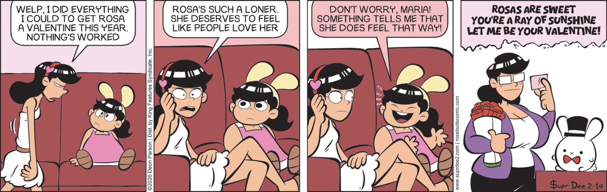 Fictional character OCR: WELPI DID EVERYTHING I COULD TO GET ROSA A VALENTINE THIS YEAR. NOTHING'S WORKED ©2026 Deon Parson | Dist. by King Features SyndicateInc. ROSA'S SUCH A LONER. SHE DESERVES TO FEEL LIKE PEOPLE LOVE HER DON'T WORRYMARIA! SOMETHING TELLS ME THAT SHE DOES FEEL THAT WAY! ROSAS ARE SWEET YOU'RE A RAY OF SUNSHINE LET ME BE YOUR VALENTINE! D www.suprdee2.com | rosebudscomic.com Supr Dee 2-14 WELPI DID EVERYTHING I COULD TO GET ROSA A VALENTINE THIS YEAR . NOTHING'S WORKED © 2026 Deon Parson | Dist . by King Features SyndicateInc. ROSA'S SUCH A LONER . SHE DESERVES TO FEEL LIKE PEOPLE LOVE HER DON'T WORRYMARIA ! SOMETHING TELLS ME THAT SHE DOES FEEL THAT WAY ! ROSAS ARE SWEET YOU'RE A RAY OF SUNSHINE LET ME BE YOUR VALENTINE ! D www.suprdee2.com | rosebudscomic.com Supr Dee 2-14