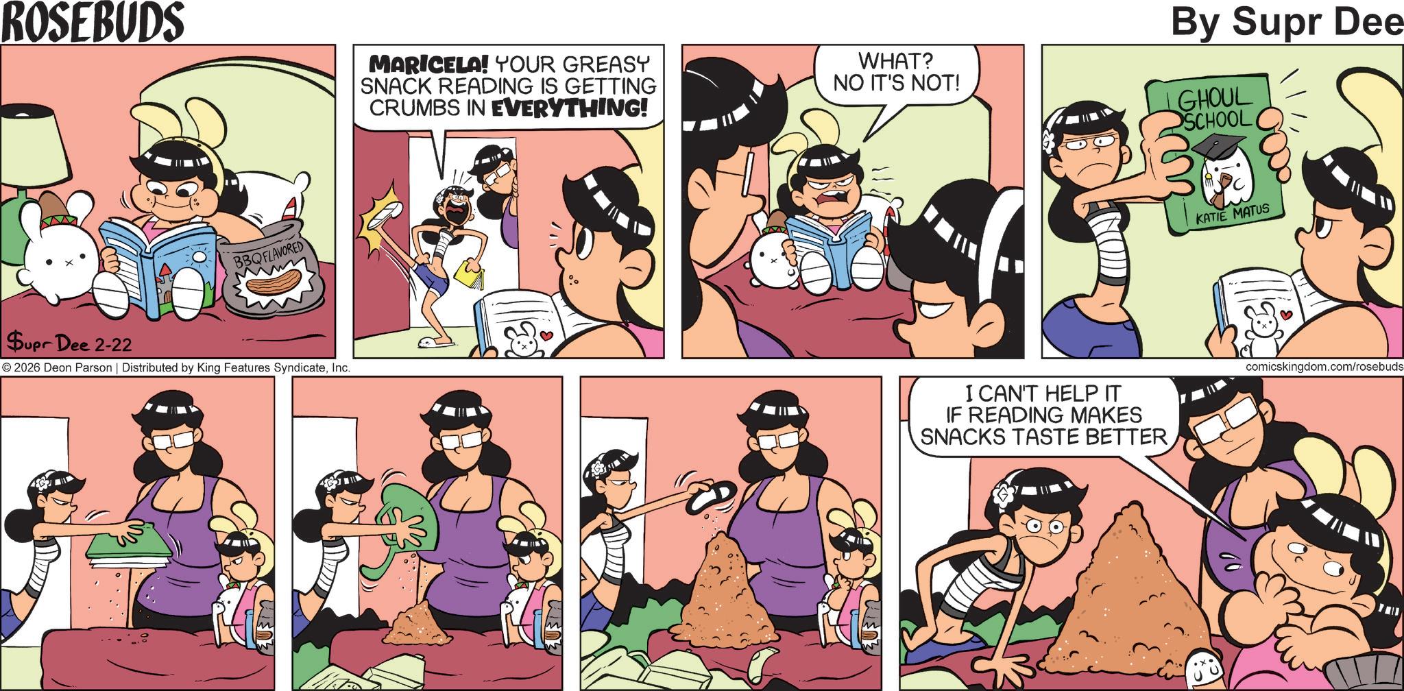 Publication OCR: ROSEBUDS BBQFLAVORED MARICELA! YOUR GREASY SNACK READING IS GETTING CRUMBS IN EVERYTHING! Supr Dee 2-22 © 2026 Deon Parson | Distributed by King Features SyndicateInc. ??? WHAT? NO IT'S NOT! By Supr Dee GHOUL SCHOOL KATIE MATUS I CAN'T HELP IT IF READING MAKES SNACKS TASTE BETTER comicskingdom.com/rosebuds ROSEBUDS BBQFLAVORED MARICELA ! YOUR GREASY SNACK READING IS GETTING CRUMBS IN EVERYTHING ! Supr Dee 2-22 © 2026 Deon Parson | Distributed by King Features SyndicateInc. ??? WHAT ? NO IT'S NOT ! By Supr Dee GHOUL SCHOOL KATIE MATUS I CAN'T HELP IT IF READING MAKES SNACKS TASTE BETTER comicskingdom.com/rosebuds
