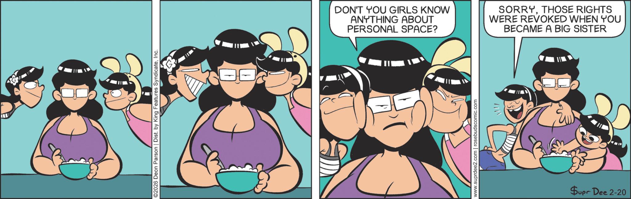 Comics OCR: ©2026 Deon Parson | Dist. by King Features SyndicateInc. DON'T YOU GIRLS KNOW ANYTHING ABOUT PERSONAL SPACE? SORRYTHOSE RIGHTS WERE REVOKED WHEN YOU BECAME A BIG SISTER www.suprdee2.com | rosebudscomic.com Supr Dee 2-20 © 2026 Deon Parson | Dist . by King Features SyndicateInc. DON'T YOU GIRLS KNOW ANYTHING ABOUT PERSONAL SPACE ? SORRYTHOSE RIGHTS WERE REVOKED WHEN YOU BECAME A BIG SISTER www.suprdee2.com | rosebudscomic.com Supr Dee 2-20