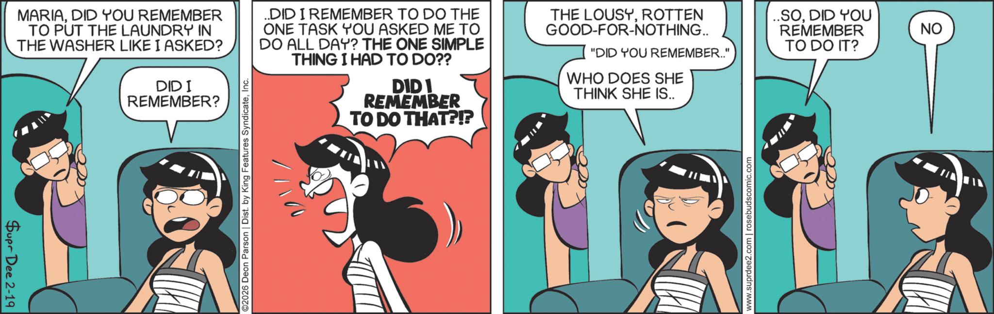 Publication OCR: Supr Dee 2-19 MARIADID YOU REMEMBER TO PUT THE LAUNDRY IN THE WASHER LIKE I ASKED? DID I REMEMBER? ..DID I REMEMBER TO DO THE ONE TASK YOU ASKED ME TO DO ALL DAY? THE ONE SIMPLE THING I HAD TO DO?? DIDI REMEMBER TO DO THAT?!? THE LOUSYROTTEN GOOD-FOR-NOTHING.. "DID YOU REMEMBER.." WHO DOES SHE THINK SHE IS.. ..SODID YOU REMEMBER TO DO IT? ©2026 Deon Parson | Dist. by King Features SyndicateInc. www.suprdee2.com | rosebudscomic.com NO Supr Dee 2-19 MARIADID YOU REMEMBER TO PUT THE LAUNDRY IN THE WASHER LIKE I ASKED ? DID I REMEMBER ? ..DID I REMEMBER TO DO THE ONE TASK YOU ASKED ME TO DO ALL DAY ? THE ONE SIMPLE THING I HAD TO DO ?? DIDI REMEMBER TO DO THAT ? ! ? THE LOUSYROTTEN GOOD - FOR - NOTHING .. " DID YOU REMEMBER .. " WHO DOES SHE THINK SHE IS .. ..SODID YOU REMEMBER TO DO IT ? © 2026 Deon Parson | Dist . by King Features SyndicateInc. www.suprdee2.com | rosebudscomic.com NO