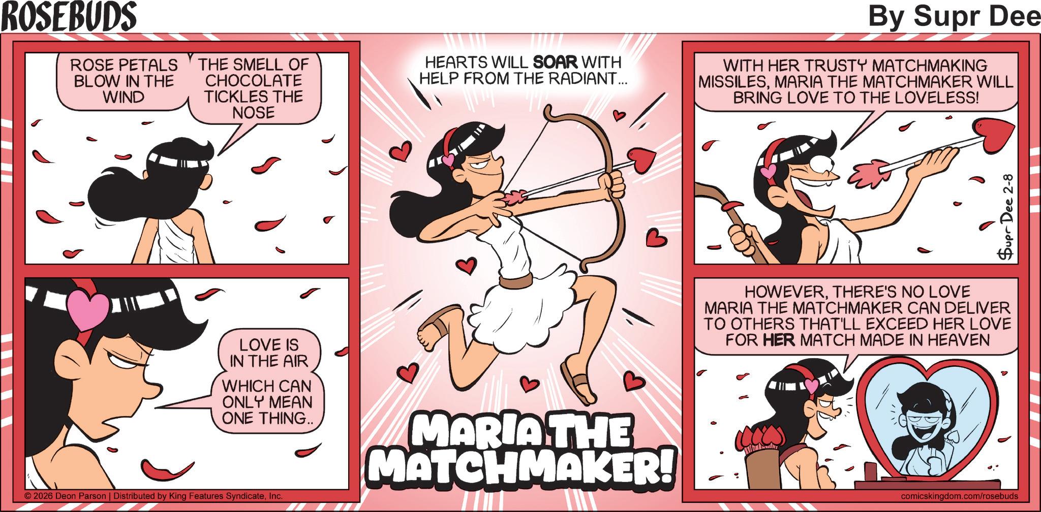 Publication OCR: ROSEBUDS ROSE PETALS BLOW IN THE WIND THE SMELL OF CHOCOLATE TICKLES THE NOSE HEARTS WILL SOAR WITH HELP FROM THE RADIANT... By Supr Dee WITH HER TRUSTY MATCHMAKING MISSILESMARIA THE MATCHMAKER WILL BRING LOVE TO THE LOVELESS! LOVE IS IN THE AIR WHICH CAN ONLY MEAN ONE THING.. MARIA THE MATCHMAKER! © 2026 Deon Parson | Distributed by King Features SyndicateInc. Supr Dee 2-8 HOWEVERTHERE'S NO LOVE MARIA THE MATCHMAKER CAN DELIVER TO OTHERS THAT'LL EXCEED HER LOVE FOR HER MATCH MADE IN HEAVEN comicskingdom.com/rosebuds ROSEBUDS ROSE PETALS BLOW IN THE WIND THE SMELL OF CHOCOLATE TICKLES THE NOSE HEARTS WILL SOAR WITH HELP FROM THE RADIANT ... By Supr Dee WITH HER TRUSTY MATCHMAKING MISSILESMARIA THE MATCHMAKER WILL BRING LOVE TO THE LOVELESS ! LOVE IS IN THE AIR WHICH CAN ONLY MEAN ONE THING .. MARIA THE MATCHMAKER ! © 2026 Deon Parson | Distributed by King Features SyndicateInc. Supr Dee 2-8 HOWEVERTHERE'S NO LOVE MARIA THE MATCHMAKER CAN DELIVER TO OTHERS THAT'LL EXCEED HER LOVE FOR HER MATCH MADE IN HEAVEN comicskingdom.com/rosebuds