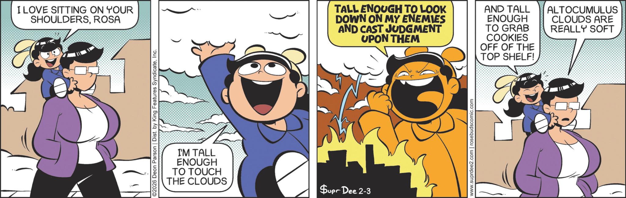 Comics OCR: I LOVE SITTING ON YOUR SHOULDERSROSA ©2026 Deon Parson | Dist. by King Features SyndicateInc. I'M TALL ENOUGH TO TOUCH THE CLOUDS Supr Dee 2-3 TALL ENOUGH TO LOOK DOWN ON MY ENEMIES AND CAST JUDGMENT UPON THEM AND TALL ENOUGH TO GRAB COOKIES OFF OF THE TOP SHELF! ALTOCUMULUS CLOUDS ARE REALLY SOFT www.suprdee2.com | rosebudscomic.com I LOVE SITTING ON YOUR SHOULDERSROSA © 2026 Deon Parson | Dist . by King Features SyndicateInc. I'M TALL ENOUGH TO TOUCH THE CLOUDS Supr Dee 2-3 TALL ENOUGH TO LOOK DOWN ON MY ENEMIES AND CAST JUDGMENT UPON THEM AND TALL ENOUGH TO GRAB COOKIES OFF OF THE TOP SHELF ! ALTOCUMULUS CLOUDS ARE REALLY SOFT www.suprdee2.com | rosebudscomic.com