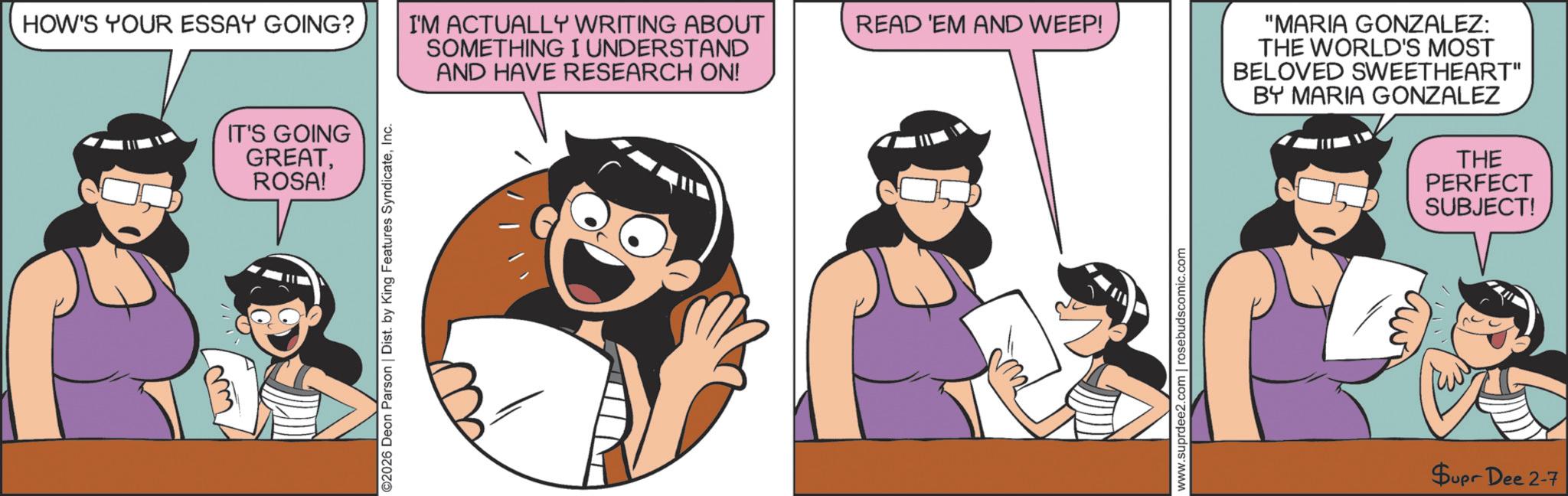 Happiness OCR: HOW'S YOUR ESSAY GOING? IT'S GOING GREATROSA! ©2026 Deon Parson | Dist. by King Features SyndicateInc. I'M ACTUALLY WRITING ABOUT SOMETHING I UNDERSTAND AND HAVE RESEARCH ON! READ 'EM AND WEEP! www.suprdee2.com | rosebudscomic.com "MARIA GONZALEZ: THE WORLD'S MOST BELOVED SWEETHEART" BY MARIA GONZALEZ THE PERFECT SUBJECT! Supr Dee 2-7 HOW'S YOUR ESSAY GOING ? IT'S GOING GREATROSA ! © 2026 Deon Parson | Dist . by King Features SyndicateInc. I'M ACTUALLY WRITING ABOUT SOMETHING I UNDERSTAND AND HAVE RESEARCH ON ! READ ' EM AND WEEP ! www.suprdee2.com | rosebudscomic.com " MARIA GONZALEZ : THE WORLD'S MOST BELOVED SWEETHEART " BY MARIA GONZALEZ THE PERFECT SUBJECT ! Supr Dee 2-7